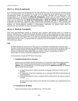 Joel Barrios Dueñas                                                 Configuración de Servidores con GNU/Linux


28.2.1.1. Nivel de aplicación

Es el nivel que utilizan los programas de red más comunes a fin de comunicarse a través de una
red. La comunicación que se presenta en este nivel es especifica de las aplicaciones y los datos
transportados desde el programa que están en el formato utilizado por la aplicación y van
encapsulados en un protocolo del Nivel de Transporte. Siendo que el modelo TCP/IP no tiene
niveles intermedios, el nivel de Aplicación debe incluir cualquier protocolo que actúe del mismo
modo que los protocolos del Nivel de Presentación y Nivel de Sesión del Modelo OSI. Los
protocolos del Nivel de Transporte más comúnmente utilizados son TCP y UDP, mismos que
requieren un puerto disponible y específico para el servicio para los servidores y puertos efímeros.
Aunque los encaminadores (routers) e interruptores (switches) no utilizan este nivel, las
aplicaciones que controlan el ancho de banda si lo utilizan.

28.2.1.2. Nivel de Transporte

Este nivel principalmente provee lo necesario para conectar aplicaciones entre si a través de
puertos. Mientras que IP (Internet Protocol),del Nivel de Red, provee solamente la mejor forma de
entrega, el nivel de transporte es el primer nivel que se encarga de la fiabilidad. De entre todos los
protocolos de este nivel, tanto TCP como UDP son utilizados para transportar un gran número de
aplicaciones de alto nivel. Las aplicaciones en cualquier nivel se distinguen a través de los puertos
TCP o UDP que utilicen.

TCP.

       El mejor ejemplo de este nivel es TCP, que es un protocolo orientado hacia conexión que
       resuelve numerosos problemas de fiabilidad para proveer una transmisión de bytes fiable, ya
       que se encarga de que los datos lleguen en orden, tenga un mínimo de correcciones de
       errores, se descarten datos duplicados, se vuelvan a enviar los paquetes perdidos o
       descartados e incluya control de congestión de tráfico.

       La conexiones a través de TCP tienen tres fases:

           I. Establecimiento de la conexión

              Antes de que el cliente intente conectarse con el servidor, éste último debe primero
              ligarse hacia el puerto para abrirlo para las conexiones, es decir, una apertura
              pasiva. Una vez establecida, el cliente puede iniciar la apertura activa. Se requiere
              de un saludo de tres etapas:

                      1. La apertura activa se realiza enviando un paquete SYN (sincroniza) hacia el
                         servidor.
                      2. En respuesta, el servidor responde con un paquete SYN-ACK (conformación de
                         sincronización).
                      3. Finalmente el cliente envía un paquete ACK (confirmación) de regreso hacia el
                         servidor.

                        En este punto tanto cliente como servidor han recibido una conformación de la
                        conexión.

           II. Transferencia de datos

              Hay tres funciones clave que diferencian a TCP de UDP:



                                                    255
 