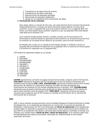 Joel Barrios Dueñas                                              Configuración de Servidores con GNU/Linux


                   1. Transferencia de datos libre de errores.
                   2. Transferencia de datos ordenada.
                   3. Retransmisión de paquetes perdidos.
                   4. Descartado de paquetes duplicados.
                   5. Ajuste en la congestión de la transmisión de datos.
           III. Terminación de la conexión.

              Esta etapa utiliza un saludo de tres vías, con cada extremo de la conexión terminando
              independientemente. Cuando uno de los extremos desea detener su parte de la
              conexión, envía un paquete FIN, que la otra parte confirma con un paquete ACK. Por
              tanto, una interrupción de la conexión requiere un par de paquetes FIN y ACK desde
              cada lado de la conexión TCP.

              Una conexión puede quedar abierta a medias cuando uno de los extremos ha
              terminado la conexión desde su lado pero el otro extremo no. El extremo que terminó
              la conexión ya no puede enviar datos en la conexión, pero el el otro extremo sí.

              El método más común es un saludo de tres etapas donde un anfitrión A envía un
              paquete FIN y el anfitrión B responde con un paquete FIN y un ACK (en el mismo paso)
              y el anfitrión A responde con un paquete ACK.

       TCP realiza las siguientes etapas en su zócalo:

           1. LISTEN
           2. SYN-SENT
           3. SYN-RECEIVED
           4. ESTABLISHED
           5. FIN-WAIT-1
           6. FIN-WAIT-2
           7. CLOSE-WAIT
           8. CLOSING
           9. LAST-ACK
           10.TIME-WAIT
           11.CLOSED

       LISTEN representa la conexión en espera de peticiones desde cualquier puerto TCP remoto.
       SYN-SENT representa la espera del TCP remoto para enviar de regreso el paquete TCP
       estableciendo banderas SYN y ACK. SYN-RECIVED representa la espera para el TCP remoto
       para enviar de regreso la confirmación después de haber enviado de regreso otra
       confirmación de conexión al TCP remoto (establecido por el servidor TCP). ESTABLISHED
       representa que el puerto está listo para recibir/enviar datos desde/hacia el TCP remoto (lo
       hacen tanto clientes como servidores TCP). TIME-WAIT representa el tiempo de espera
       necesario para asegurar que el TCP remoto ha recibido la confirmación de su solicitud de
       terminación de la conexión.

UDP.

       UDP, a veces referido sarcásticamente como Unreliable Datagram Protocol (Protcolo no fiable
       de datagrama), es un protocolo de datagrama sin corrección; no provee las garantía de
       fiabilidad y ordenamiento de TCP a los protocolos del Nivel de Aplicación y los datagramas
       pueden llegar en desorden o perderse sin notificación. Como consecuencia de lo anterior es
       que UDP es un protocolo más rápido y eficiente para tareas ligeras o sensibles al tiempo una
       interfaz muy simple entre el Nivel de Red y Nivel de Aplicación. Si se requiere algún tipo
       de fiabilidad para los datos transmitidos, ésta debe ser implementada en los niveles
       superiores de la pila.

                                                 256
 
