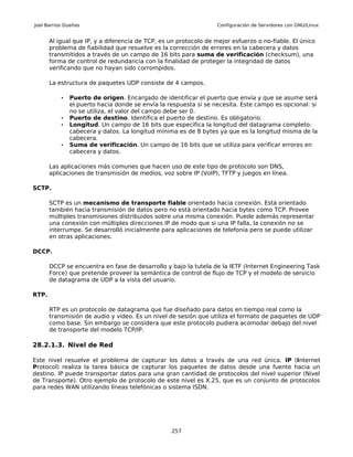 Joel Barrios Dueñas                                                Configuración de Servidores con GNU/Linux


       Al igual que IP, y a diferencia de TCP, es un protocolo de mejor esfuerzo o no-fiable. El único
       problema de fiabilidad que resuelve es la corrección de errores en la cabecera y datos
       transmitidos a través de un campo de 16 bits para suma de verificación (checksum), una
       forma de control de redundancia con la finalidad de proteger la integridad de datos
       verificando que no hayan sido corrompidos.

       La estructura de paquetes UDP consiste de 4 campos.

           •   Puerto de origen. Encargado de identificar el puerto que envía y que se asume será
               el puerto hacia donde se envía la respuesta si se necesita. Este campo es opcional: si
               no se utiliza, el valor del campo debe ser 0.
           •   Puerto de destino. Identifica el puerto de destino. Es obligatorio.
           •   Longitud. Un campo de 16 bits que especifica la longitud del datagrama completo:
               cabecera y datos. La longitud mínima es de 8 bytes ya que es la longitud misma de la
               cabecera.
           •   Suma de verificación. Un campo de 16 bits que se utiliza para verificar errores en
               cabecera y datos.

       Las aplicaciones más comunes que hacen uso de este tipo de protocolo son DNS,
       aplicaciones de transmisión de medios, voz sobre IP (VoIP), TFTP y juegos en línea.

SCTP.

       SCTP es un mecanismo de transporte fiable orientado hacia conexión. Está orientado
       también hacia transmisión de datos pero no está orientado hacia bytes como TCP. Provee
       múltiples transmisiones distribuidos sobre una misma conexión. Puede además representar
       una conexión con múltiples direcciones IP de modo que si una IP falla, la conexión no se
       interrumpe. Se desarrolló inicialmente para aplicaciones de telefonía pero se puede utilizar
       en otras aplicaciones.

DCCP.

       DCCP se encuentra en fase de desarrollo y bajo la tutela de la IETF (Internet Engineering Task
       Force) que pretende proveer la semántica de control de flujo de TCP y el modelo de servicio
       de datagrama de UDP a la vista del usuario.

RTP.

       RTP es un protocolo de datagrama que fue diseñado para datos en tiempo real como la
       transmisión de audio y vídeo. Es un nivel de sesión que utiliza el formato de paquetes de UDP
       como base. Sin embargo se considera que este protocolo pudiera acomodar debajo del nivel
       de transporte del modelo TCP/IP.

28.2.1.3. Nivel de Red

Este nivel resuelve el problema de capturar los datos a través de una red única. IP (Internet
Protocol) realiza la tarea básica de capturar los paquetes de datos desde una fuente hacia un
destino. IP puede transportar datos para una gran cantidad de protocolos del nivel superior (Nivel
de Transporte). Otro ejemplo de protocolo de este nivel es X.25, que es un conjunto de protocolos
para redes WAN utilizando líneas telefónicas o sistema ISDN.




                                                  257
 