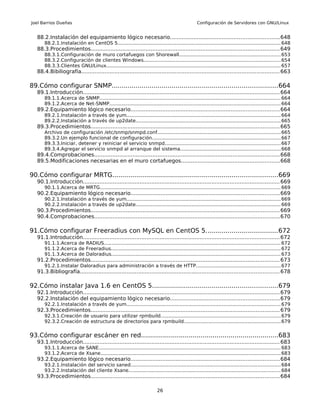Joel Barrios Dueñas                                                                             Configuración de Servidores con GNU/Linux


   88.2.Instalación del equipamiento lógico necesario.................................................................648
       88.2.1.Instalación en CentOS 5........................................................................................................... 648
   88.3.Procedimientos................................................................................................................. 649
       88.3.1.Configuración de muro cortafuegos con Shorewall...................................................................653
       88.3.2.Configuración de clientes Windows.......................................................................................... 654
       88.3.3.Clientes GNU/Linux................................................................................................................... 657
   88.4.Bibiliografía....................................................................................................................... 663

89.Cómo configurar SNMP...................................................................................664
   89.1.Introducción...................................................................................................................... 664
       89.1.1.Acerca de SNMP....................................................................................................................... 664
       89.1.2.Acerca de Net-SNMP................................................................................................................. 664
   89.2.Equipamiento lógico necesario.........................................................................................664
       89.2.1.Instalación a través de yum...................................................................................................... 664
       89.2.2.Instalación a través de up2date................................................................................................ 665
   89.3.Procedimientos................................................................................................................. 665
       Archivo de configuración /etc/snmp/snmpd.conf................................................................................. 665
       89.3.2.Un ejemplo funcional de configuración..................................................................................... 667
       89.3.3.Iniciar, detener y reiniciar el servicio snmpd............................................................................667
       89.3.4.Agregar el servicio snmpd al arranque del sistema..................................................................668
   89.4.Comprobaciones............................................................................................................... 668
   89.5.Modificaciones necesarias en el muro cortafuegos...........................................................668

90.Cómo configurar MRTG...................................................................................669
   90.1.Introducción...................................................................................................................... 669
       90.1.1.Acerca de MRTG....................................................................................................................... 669
   90.2.Equipamiento lógico necesario.........................................................................................669
       90.2.1.Instalación a través de yum...................................................................................................... 669
       90.2.2.Instalación a través de up2date................................................................................................ 669
   90.3.Procedimientos................................................................................................................. 669
   90.4.Comprobaciones............................................................................................................... 670

91.Cómo configurar Freeradius con MySQL en CentOS 5....................................672
   91.1.Introducción...................................................................................................................... 672
       91.1.1.Acerca de RADIUS.................................................................................................................... 672
       91.1.2.Acerca de Freeradius................................................................................................................ 672
       91.1.3.Acerca de Daloradius................................................................................................................ 673
   91.2.Procedimientos................................................................................................................. 673
       91.2.1.Instalar Daloradius para administración a través de HTTP........................................................677
   91.3.Bibliografía....................................................................................................................... 678

92.Cómo instalar Java 1.6 en CentOS 5...............................................................679
   92.1.Introducción...................................................................................................................... 679
   92.2.Instalación del equipamiento lógico necesario.................................................................679
       92.2.1.Instalación a través de yum...................................................................................................... 679
   92.3.Procedimientos................................................................................................................. 679
       92.3.1.Creación de usuario para utilizar rpmbuild............................................................................... 679
       92.3.2.Creación de estructura de directorios para rpmbuild................................................................679


93.Cómo configurar escáner en red.....................................................................683
   93.1.Introducción...................................................................................................................... 683
       93.1.1.Acerca de SANE........................................................................................................................ 683
       93.1.2.Acerca de Xsane....................................................................................................................... 683
   93.2.Equipamiento lógico necesario.........................................................................................684
       93.2.1.Instalación del servicio saned................................................................................................... 684
       93.2.2.Instalación del cliente Xsane.................................................................................................... 684
   93.3.Procedimientos................................................................................................................. 684

                                                                         26
 
