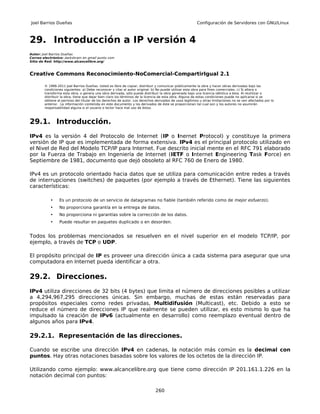 Joel Barrios Dueñas                                                                                     Configuración de Servidores con GNU/Linux



29. Introducción a IP versión 4
Autor: Joel Barrios Dueñas
Correo electrónico: darkshram en gmail punto com
Sitio de Red: http://www.alcancelibre.org/



Creative Commons Reconocimiento-NoComercial-CompartirIgual 2.1

        © 1999-2011 Joel Barrios Dueñas. Usted es libre de copiar, distribuir y comunicar públicamente la obra y hacer obras derivadas bajo las
        condiciones siguientes: a) Debe reconocer y citar al autor original. b) No puede utilizar esta obra para fines comerciales. c) Si altera o
        transforma esta obra, o genera una obra derivada, sólo puede distribuir la obra generada bajo una licencia idéntica a ésta. Al reutilizar o
        distribuir la obra, tiene que dejar bien claro los términos de la licencia de esta obra. Alguna de estas condiciones puede no aplicarse si se
        obtiene el permiso del titular de los derechos de autor. Los derechos derivados de usos legítimos u otras limitaciones no se ven afectados por lo
        anterior. La información contenida en este documento y los derivados de éste se proporcionan tal cual son y los autores no asumirán
        responsabilidad alguna si el usuario o lector hace mal uso de éstos.



29.1. Introducción.
IPv4 es la versión 4 del Protocolo de Internet (IP o Inernet Protocol) y constituye la primera
versión de IP que es implementada de forma extensiva. IPv4 es el principal protocolo utilizado en
el Nivel de Red del Modelo TCP/IP para Internet. Fue descrito inicial mente en el RFC 791 elaborado
por la Fuerza de Trabajo en Ingeniería de Internet (IETF o Internet Engineering Task Force) en
Septiembre de 1981, documento que dejó obsoleto al RFC 760 de Enero de 1980.

IPv4 es un protocolo orientado hacia datos que se utiliza para comunicación entre redes a través
de interrupciones (switches) de paquetes (por ejemplo a través de Ethernet). Tiene las siguientes
características:

           •     Es un protocolo de un servicio de datagramas no fiable (también referido como de mejor esfuerzo).
           •     No proporciona garantía en la entrega de datos.
           •     No proporciona ni garantías sobre la corrección de los datos.
           •     Puede resultar en paquetes duplicado o en desorden.


Todos los problemas mencionados se resuelven en el nivel superior en el modelo TCP/IP, por
ejemplo, a través de TCP o UDP.

El propósito principal de IP es proveer una dirección única a cada sistema para asegurar que una
computadora en Internet pueda identificar a otra.

29.2. Direcciones.
IPv4 utiliza direcciones de 32 bits (4 bytes) que limita el número de direcciones posibles a utilizar
a 4,294,967,295 direcciones únicas. Sin embargo, muchas de estas están reservadas para
propósitos especiales como redes privadas, Multidifusión (Multicast), etc. Debido a esto se
reduce el número de direcciones IP que realmente se pueden utilizar, es esto mismo lo que ha
impulsado la creación de IPv6 (actualmente en desarrollo) como reemplazo eventual dentro de
algunos años para IPv4.

29.2.1. Representación de las direcciones.

Cuando se escribe una dirección IPv4 en cadenas, la notación más común es la decimal con
puntos. Hay otras notaciones basadas sobre los valores de los octetos de la dirección IP.

Utilizando como ejemplo: www.alcancelibre.org que tiene como dirección IP 201.161.1.226 en la
notación decimal con puntos:

                                                                              260
 