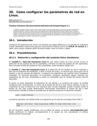 Joel Barrios Dueñas                                                                                     Configuración de Servidores con GNU/Linux



30. Cómo configurar los parámetros de red en
Linux.
Autor: Joel Barrios Dueñas
Correo electrónico: darkshram en gmail punto com
Sitio de Red: http://www.alcancelibre.org/



Creative Commons Reconocimiento-NoComercial-CompartirIgual 2.1

        © 1999-2011 Joel Barrios Dueñas. Usted es libre de copiar, distribuir y comunicar públicamente la obra y hacer obras derivadas bajo las
        condiciones siguientes: a) Debe reconocer y citar al autor original. b) No puede utilizar esta obra para fines comerciales. c) Si altera o
        transforma esta obra, o genera una obra derivada, sólo puede distribuir la obra generada bajo una licencia idéntica a ésta. Al reutilizar o
        distribuir la obra, tiene que dejar bien claro los términos de la licencia de esta obra. Alguna de estas condiciones puede no aplicarse si se
        obtiene el permiso del titular de los derechos de autor. Los derechos derivados de usos legítimos u otras limitaciones no se ven afectados por lo
        anterior. La información contenida en este documento y los derivados de éste se proporcionan tal cual son y los autores no asumirán
        responsabilidad alguna si el usuario o lector hace mal uso de éstos.



30.1. Introducción
Configurar los parámetros de red en una estación de trabajo GNU/Linux o un servidor es realmente
simple. Solamente requerirá de algunos conocimientos básicos acerca de TCP/IP, IP versión 4, y
saber cómo utilizar cualquier editor de texto simple, como Vi, Emacs, o gEdit.

30.2. Procedimientos

30.2.1. Detección y configuración del sustento físico (hardware).

En CentOS 6 y Red Hat Enterprise Linux 6, que utiliza núcleo de Linux versión 2.6.32, la
detección de las tarjetas de red es automática, mientras se trate de tarjetas de red soportadas.
Para consultar la lista de tarjetas de red compatibles, visite hardware.redhat.com.

En CentOS 5 y Red Hat Enterprise Linux 5, la detección de las tarjetas de red es realizada o
bien por el programa de instalación, o bien a través de kudzu, un servicio que inicia junto con el
sistema y que se encarga de detectar y configurar los dispositivos de sustento físico (hardware)
instalados. En términos generales, es innecesario configurar parámetro alguno mientras los
dispositivos de red sean compatibles y exista un controlador para la versión del núcleo (kernel)
ejecutado.

Si acaso no fuese detectado el dispositivo de red debido a la ausencia de kudzu, es posible
configurar todo manualmente. La marca de la tarjeta de red es lo que menos interesa, lo que es
importante es que se determine con exactitud que circuito integrado auxiliar (chipset) utiliza la
tarjeta de red. Esto puede determinarse examinando físicamente la tarjeta de red o bien
examinando a detalle la salida en pantalla que se obtiene al ejecutar el siguiente mandato:

           lspci | grep Ethernet


Lo anterior devuelve una salida similar a la siguiente (en el caso de una tarjeta 3Com 905 C)

              Ethernet controller: 3Com Corporation 3c905C-TX [Fast Etherlink] (rev
              120).


De ser necesario, puede modificarse, con un editor de textos, el archivo /etc/modprobe.conf.
Puede verificarse el módulo correspondiente a la tarjeta de red consultando el archivo
anteriormente mencionado:


                                                                              265
 