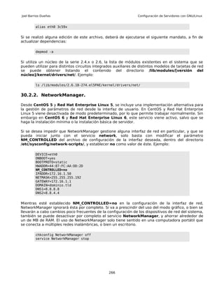 Joel Barrios Dueñas                                              Configuración de Servidores con GNU/Linux


         alias eth0 3c59x


Si se realizó alguna edición de este archivo, deberá de ejecutarse el siguiente mandato, a fin de
actualizar dependencias:

         depmod -a


Si utiliza un núcleo de la serie 2.4.x o 2.6, la lista de módulos existentes en el sistema que se
pueden utilizar para distintos circuitos integrados auxiliares de distintos modelos de tarjetas de red
se puede obtener listando el contenido del directorio /lib/modules/[versión del
núcleo]/kernel/drivers/net/. Ejemplo:

         ls /lib/modules/2.6.18-274.el5PAE/kernel/drivers/net/


30.2.2. NetworkManager.

Desde CentOS 5 y Red Hat Enterprise Linux 5, se incluye una implementación alternativa para
la gestión de parámetros de red desde la interfaz de usuario. En CentOS y Red Hat Enterprise
Linux 5 viene desactivada de modo predeterminado, por lo que permite trabajar normalmente. Sin
embargo en CentOS 6 y Red Hat Enterprise Linux 6, este servicio viene activo, salvo que se
haga la instalación mínima o la instalación básica de servidor.

Si se desea impedir que NetworkManager gestione alguna interfaz de red en particular, y que se
pueda iniciar junto con el servicio network, solo basta con modificar el parámetro
NM_CONTROLLED del archivo de configuración de la interfaz deseada, dentro del directorio
/etc/sysconfig/network-scripts/, y establecer no como valor de éste. Ejemplo:

         DEVICE=eth0
         ONBOOT=yes
         BOOTPROTO=static
         HWADDR=44:87:FC:AA:DD:2D
         NM_CONTROLLED=no
         IPADDR=172.16.1.50
         NETMASK=255.255.255.192
         GATEWAY=172.16.1.1
         DOMAIN=dominio.tld
         DNS1=8.8.8.8
         DNS2=8.8.4.4


Mientras esté establecido NM_CONTROLLED=no en la configuración de la interfaz de red,
NetworkManager ignorará ésta por completo. Si va a prescindir del uso del modo gráfico, o bien se
llevarán a cabo cambios poco frecuentes de la configuración de los dispositivos de red del sistema,
también se puede desactivar por completo el servicio NetworkManager, y ahorrar alrededor de
un de MB de RAM. El uso de NetworkManager solo tiene sentido en una computadora portátil que
se conecta a múltiples redes inalámbricas, o bien un escritorio.

         chkconfig NetworkManager off
         service NetworkManager stop




                                                 266
 