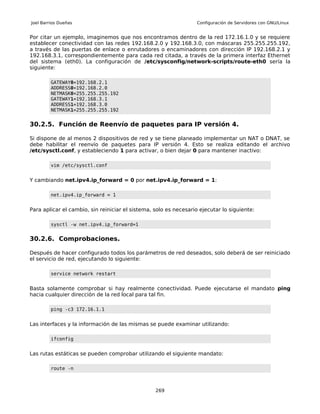 Joel Barrios Dueñas                                               Configuración de Servidores con GNU/Linux


Por citar un ejemplo, imaginemos que nos encontramos dentro de la red 172.16.1.0 y se requiere
establecer conectividad con las redes 192.168.2.0 y 192.168.3.0, con máscaras 255.255.255.192,
a través de las puertas de enlace o enrutadores o encaminadores con dirección IP 192.168.2.1 y
192.168.3.1, correspondientemente para cada red citada, a través de la primera interfaz Ethernet
del sistema (eth0). La configuración de /etc/sysconfig/network-scripts/route-eth0 sería la
siguiente:

         GATEWAY0=192.168.2.1
         ADDRESS0=192.168.2.0
         NETMASK0=255.255.255.192
         GATEWAY1=192.168.3.1
         ADDRESS1=192.168.3.0
         NETMASK1=255.255.255.192


30.2.5. Función de Reenvío de paquetes para IP versión 4.

Si dispone de al menos 2 dispositivos de red y se tiene planeado implementar un NAT o DNAT, se
debe habilitar el reenvío de paquetes para IP versión 4. Esto se realiza editando el archivo
/etc/sysctl.conf, y estableciendo 1 para activar, o bien dejar 0 para mantener inactivo:

         vim /etc/sysctl.conf


Y cambiando net.ipv4.ip_forward = 0 por net.ipv4.ip_forward = 1:

         net.ipv4.ip_forward = 1


Para aplicar el cambio, sin reiniciar el sistema, solo es necesario ejecutar lo siguiente:

         sysctl -w net.ipv4.ip_forward=1


30.2.6. Comprobaciones.

Después de hacer configurado todos los parámetros de red deseados, solo deberá de ser reiniciado
el servicio de red, ejecutando lo siguiente:

         service network restart


Basta solamente comprobar si hay realmente conectividad. Puede ejecutarse el mandato ping
hacia cualquier dirección de la red local para tal fin.

         ping -c3 172.16.1.1


Las interfaces y la información de las mismas se puede examinar utilizando:

         ifconfig


Las rutas estáticas se pueden comprobar utilizando el siguiente mandato:

         route -n



                                                  269
 