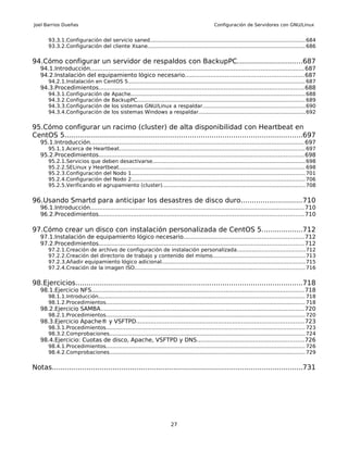 Joel Barrios Dueñas                                                                                 Configuración de Servidores con GNU/Linux


       93.3.1.Configuración del servicio saned.............................................................................................. 684
       93.3.2.Configuración del cliente Xsane................................................................................................ 686


94.Cómo configurar un servidor de respaldos con BackupPC..............................687
   94.1.Introducción...................................................................................................................... 687
   94.2.Instalación del equipamiento lógico necesario.................................................................687
       94.2.1.Instalación en CentOS 5........................................................................................................... 687
   94.3.Procedimientos................................................................................................................. 688
       94.3.1.Configuración          de   Apache.......................................................................................................... 688
       94.3.2.Configuración          de   BackupPC...................................................................................................... 689
       94.3.3.Configuración          de   los sistemas GNU/Linux a respaldar..............................................................690
       94.3.4.Configuración          de   los sistemas Windows a respaldar.................................................................692


95.Cómo configurar un racimo (cluster) de alta disponibilidad con Heartbeat en
CentOS 5..............................................................................................................697
   95.1.Introducción...................................................................................................................... 697
       95.1.1.Acerca de Heartbeat................................................................................................................. 697
   95.2.Procedimientos................................................................................................................. 698
       95.2.1.Servicios que deben desactivarse............................................................................................. 698
       95.2.2.SELinux y Heartbeat................................................................................................................. 698
       95.2.3.Configuración del Nodo 1......................................................................................................... 701
       95.2.4.Configuración del Nodo 2......................................................................................................... 706
       95.2.5.Verificando el agrupamiento (cluster)....................................................................................... 708


96.Usando Smartd para anticipar los desastres de disco duro............................710
   96.1.Introducción...................................................................................................................... 710
   96.2.Procedimientos................................................................................................................. 710

97.Cómo crear un disco con instalación personalizada de CentOS 5...................712
   97.1.Instalación de equipamiento lógico necesario..................................................................712
   97.2.Procedimientos................................................................................................................. 712
       97.2.1.Creación de archivo de configuración de instalación personalizada.........................................712
       97.2.2.Creación del directorio de trabajo y contenido del mismo........................................................713
       97.2.3.Añadir equipamiento lógico adicional....................................................................................... 715
       97.2.4.Creación de la imagen ISO....................................................................................................... 716


98.Ejercicios.........................................................................................................718
   98.1.Ejercicio NFS..................................................................................................................... 718
       98.1.1.Introducción............................................................................................................................. 718
       98.1.2.Procedimientos......................................................................................................................... 718
   98.2.Ejercicio SAMBA................................................................................................................ 720
       98.2.1.Procedimientos......................................................................................................................... 720
   98.3.Ejercicio Apache® y VSFTPD............................................................................................723
       98.3.1.Procedimientos......................................................................................................................... 723
       98.3.2.Comprobaciones....................................................................................................................... 724
   98.4.Ejercicio: Cuotas de disco, Apache, VSFTPD y DNS...........................................................726
       98.4.1.Procedimientos......................................................................................................................... 726
       98.4.2.Comprobaciones....................................................................................................................... 729


Notas....................................................................................................................731




                                                                           27
 