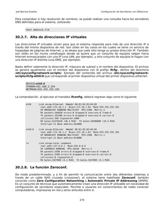 Joel Barrios Dueñas                                                   Configuración de Servidores con GNU/Linux


Para comprobar si hay resolución de nombres, se puede realizar una consulta hacia los servidores
DNS definidos para el sistema, utilizando:

         host dominio.tld


30.2.7. Alta de direcciones IP virtuales

Las direcciones IP virtuales sirven para que el sistema responda para más de una dirección IP a
través del mismo dispositivo de red. Son útiles en los casos en los cuales se tiene un servicio de
hospedaje de páginas de Internet, y se desea que cada sitio tenga su propia dirección IP. También
son útiles en los muros cortafuegos donde se quiere que un conjunto de equipos salgan hacia
Internet enmascarados con una IP (una LAN, por ejemplo), y otro conjunto de equipos lo hagan con
una dirección IP distinta (una DMZ, por ejemplo).

Basta definir solamente la dirección IP, máscara de subred y el nombre del dispositivo. El archivo
se genera igualmente con el nombre del dispositivo con el prefijo ifcfg-, dentro del directorio
/etc/sysconfig/network-scripts/. Ejemplo del contenido del archivo /etc/sysconfig/network-
scripts/ifcfg-eth0:0 que corresponde al primer dispositivo virtual del primer dispositivo ethernet:

         DEVICE=eth0:0
         IPADDR=192.168.2.254
         NETMASK=255.255.255.192


La comprobación, al ejecutar el mandato ifconfig, deberá regresar algo como lo siguiente

         eth0         Link encap:Ethernet HWaddr 00:01:02:03:04:05
                       inet addr:172.16.1.1 Bcast:172.16.1.63 Mask:255.255.255.192
                       UP BROADCAST RUNNING MULTICAST MTU:1500 Metric:1
                       RX packets:264830 errors:0 dropped:0 overruns:0 frame:0
                       TX packets:255396 errors:0 dropped:0 overruns:0 carrier:0
                       collisions:348 txqueuelen:1000
                       RX bytes:42375618 (40.4 MiB) TX bytes:20306080 (19.3 MiB)
                       Interrupt:11 Base address:0xd000

         eth0:0       Link encap:Ethernet HWaddr 00:01:02:03:04:05
                       inet addr:172.16.1.2 Bcast:172.16.1.63 Mask:255.255.255.192
                       UP BROADCAST RUNNING MULTICAST MTU:1500 Metric:1
                       Interrupt:11 Base address:0xd000

         lo           Link encap:Local Loopback
                       inet addr:127.0.0.1 Mask:255.0.0.0
                       UP LOOPBACK RUNNING MTU:16436 Metric:1
                       RX packets:2590 errors:0 dropped:0 overruns:0 frame:0
                       TX packets:2590 errors:0 dropped:0 overruns:0 carrier:0
                       collisions:0 txqueuelen:0
                       RX bytes:3327899 (3.1 MiB) TX bytes:3327899 (3.1 MiB)


30.2.8. La función Zeroconf.

De modo predeterminado, y a fin de permitir la comunicación entre dos diferentes sistemas a
través de un cable RJ45 cruzado (crossover), el sistema tiene habilitado Zeroconf, también
conocido como Zero Configuration Networking o Automatic Private IP Addressing (APIPA).
Es un conjunto de técnicas que automáticamente crean una dirección IP utilizable sin necesidad de
configuración de servidores especiales. Permite a usuarios sin conocimientos de redes conectar
computadoras, impresoras en red y otros artículos entre sí.


                                                     270
 