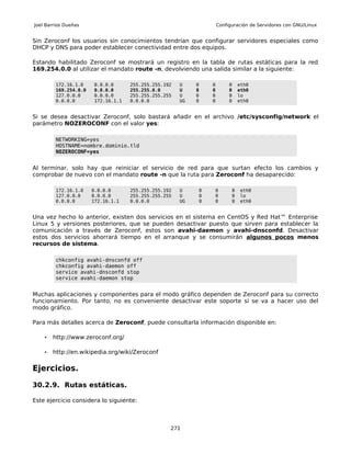 Joel Barrios Dueñas                                                Configuración de Servidores con GNU/Linux


Sin Zeroconf los usuarios sin conocimientos tendrían que configurar servidores especiales como
DHCP y DNS para poder establecer conectividad entre dos equipos.

Estando habilitado Zeroconf se mostrará un registro en la tabla de rutas estáticas para la red
169.254.0.0 al utilizar el mandato route -n, devolviendo una salida similar a la siguiente:

         172.16.1.0    0.0.0.0      255.255.255.192   U    0   0        0    eth0
         169.254.0.0   0.0.0.0      255.255.0.0       U    0   0        0    eth0
         127.0.0.0     0.0.0.0      255.255.255.255   U    0   0        0    lo
         0.0.0.0       172.16.1.1   0.0.0.0           UG   0   0        0    eth0


Si se desea desactivar Zeroconf, solo bastará añadir en el archivo /etc/sysconfig/network el
parámetro NOZEROCONF con el valor yes:

         NETWORKING=yes
         HOSTNAME=nombre.dominio.tld
         NOZEROCONF=yes


Al terminar, solo hay que reiniciar el servicio de red para que surtan efecto los cambios y
comprobar de nuevo con el mandato route -n que la ruta para Zeroconf ha desaparecido:

         172.16.1.0    0.0.0.0      255.255.255.192   U    0   0         0   eth0
         127.0.0.0     0.0.0.0      255.255.255.255   U    0   0         0   lo
         0.0.0.0       172.16.1.1   0.0.0.0           UG   0   0         0   eth0


Una vez hecho lo anterior, existen dos servicios en el sistema en CentOS y Red Hat™ Enterprise
Linux 5 y versiones posteriores, que se pueden desactivar puesto que sirven para establecer la
comunicación a través de Zeroconf, estos son avahi-daemon y avahi-dnsconfd. Desactivar
estos dos servicios ahorrará tiempo en el arranque y se consumirán algunos pocos menos
recursos de sistema.

         chkconfig avahi-dnsconfd off
         chkconfig avahi-daemon off
         service avahi-dnsconfd stop
         service avahi-daemon stop


Muchas aplicaciones y componentes para el modo gráfico dependen de Zeroconf para su correcto
funcionamiento. Por tanto, no es conveniente desactivar este soporte si se va a hacer uso del
modo gráfico.

Para más detalles acerca de Zeroconf, puede consultarla información disponible en:

    •   http://www.zeroconf.org/

    •   http://en.wikipedia.org/wiki/Zeroconf

Ejercicios.

30.2.9. Rutas estáticas.

Este ejercicio considera lo siguiente:



                                                  271
 