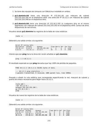 Joel Barrios Dueñas                                                      Configuración de Servidores con GNU/Linux


    1. Se tiene dos equipos de cómputo con GNU/Linux instalado en ambos.

    2. pc1.dominio.tld tiene una dirección IP 172.16.1.61 con máscara de subred
       255.255.255.192 en el dispositivo eth0. Una dirección IP 10.3.2.1 con máscara de subred
       255.255.255.240 en el dispositivo eth1.

    3. pc2.dominio.tld tiene una dirección IP 172.16.1.102 (o cualquiera otra en el mismo
       segmento) con máscara de subred 255.255.255.192 en el dispositivo eth0. Carece de otros
       dispositivos de red activos.

Visualice desde pc2.dominio los registros de la tabla de rutas estáticas.

         route -n


Obtendrá una salida similar a la siguiente:

         Kernel IP routing table
         Destination   Gateway       Genmask                Flags Metric Ref   Use Iface
         172.16.1.0    0.0.0.0       255.255.255.192        U     0      0     0   eth0
         0.0.0.0       172.16.1.1    0.0.0.0                UG    0      0     0   eth0


Intente ejecutar ping hacia la dirección recién añadida en pc1.dominio.

         ping -c 3 10.3.2.1


El resultado esperado es que ping devuelva que hay 100% de pérdida de paquetes.

         PING 10.3.2.1 (10.3.2.1) 56(84) bytes of data.

         --- 10.3.2.1 ping statistics ---
         3 packets transmitted, 0 received, 100% packet loss, time 1999ms


Proceda a añadir la ruta estática que corresponde especificando la red, mascará de subred y
puerta de enlace necesarios para llegar hacia 10.3.2.1.

         route add 
         -net 10.3.2.0 
         netmask 255.255.255.240 
         gw 172.16.1.61 
         eth0


Visualice de nuevo los registros de la tabla de rutas estáticas.

         route -n


Obtendrá una salida similar a la siguiente:

         Kernel IP routing table
         Destination Gateway        Genmask            Flags   Metric   Ref   Use   Iface
         172.16.1.0   0.0.0.0       255.255.255.192    U       0        0     0     eth0
         0.0.0.0      172.16.1.1    0.0.0.0            UG      0        0     0     eth0
         10.3.2.0     172.16.1.1    255.255.255.240    UG      0        0     0     eth0



                                                      272
 