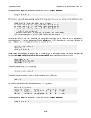 Joel Barrios Dueñas                                                     Configuración de Servidores con GNU/Linux


Intente ejecutar ping hacia la dirección recién añadida en pc1.dominio.

         ping -c 3 10.3.2.1


El resultado esperado es que ping responda al ping, obteniéndose una salida similar a la siguiente:

         PING 10.3.2.1   (10.3.2.1) 56(84) bytes of data.
         64 bytes from   10.3.2.1: icmp_seq=0 ttl=64 time=0.453 ms
         64 bytes from   10.3.2.1: icmp_seq=1 ttl=64 time=0.368 ms
         64 bytes from   10.3.2.1: icmp_seq=2 ttl=64 time=0.347 ms

         --- 10.3.2.1 ping statistics ---
         3 packets transmitted, 3 received, 0% packet loss, time 1999ms
         rtt min/avg/max/mdev = 0.347/0.389/0.453/0.048 ms, pipe 2


Reinicie el servicio de red, visualice de nuevo los registros de la tabla de rutas estáticas y
compruebe que ya no hay respuesta al hacer ping hacia 10.3.2.1 porque el registro en la tabla de
rutas estáticas fue eliminado al reiniciar el servicio de red.

         service network restart
         route -n
         ping -c 3 10.3.2.1


Para hacer permanente el registro en la tabla de rutas estáticas utilice un editor de texto el
archivo /etc/sysconfig/network-scripts/route-eth0, y ponga el siguiente contenido:

         ADDRESS0=10.3.2.0
         NETMASK0=255.255.255.240
         GATEWAY0=172.16.1.61


Al terminar reinicie el servicio de red.

         service network restart


Visualice nuevamente los registros de la tabla de rutas estáticas.

         route -n


Lo anterior debe devolver una salida similar a la siguiente:

         Kernel IP routing table
         Destination   Gateway      Genmask           Flags   Metric   Ref   Use   Iface
         172.16.1.0    0.0.0.0      255.255.255.192   U       0        0     0     eth0
         0.0.0.0       172.16.1.1   0.0.0.0           UG      0        0     0     eth0
         10.3.2.0      172.16.1.1   255.255.255.240   UG      0        0     0     eth0


Intente ejecutar ping hacia la dirección recién añadida en pc1.dominio.

         ping -c 3 10.3.2.1




                                                  273
 