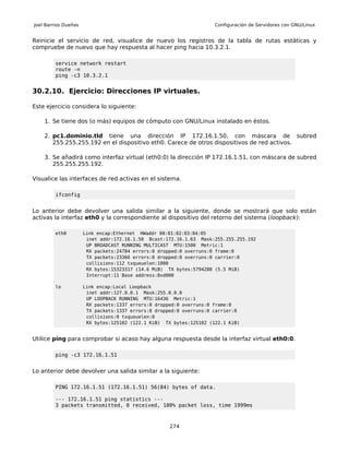 Joel Barrios Dueñas                                                  Configuración de Servidores con GNU/Linux


Reinicie el servicio de red, visualice de nuevo los registros de la tabla de rutas estáticas y
compruebe de nuevo que hay respuesta al hacer ping hacia 10.3.2.1.

         service network restart
         route -n
         ping -c3 10.3.2.1


30.2.10. Ejercicio: Direcciones IP virtuales.

Este ejercicio considera lo siguiente:

    1. Se tiene dos (o más) equipos de cómputo con GNU/Linux instalado en éstos.

    2. pc1.dominio.tld tiene una dirección IP 172.16.1.50, con máscara de subred
       255.255.255.192 en el dispositivo eth0. Carece de otros dispositivos de red activos.

    3. Se añadirá como interfaz virtual (eth0:0) la dirección IP 172.16.1.51, con máscara de subred
       255.255.255.192.

Visualice las interfaces de red activas en el sistema.

         ifconfig


Lo anterior debe devolver una salida similar a la siguiente, donde se mostrará que solo están
activas la interfaz eth0 y la correspondiente al dispositivo del retorno del sistema (loopback):

         eth0         Link encap:Ethernet HWaddr 00:01:02:03:04:05
                       inet addr:172.16.1.50 Bcast:172.16.1.63 Mask:255.255.255.192
                       UP BROADCAST RUNNING MULTICAST MTU:1500 Metric:1
                       RX packets:24784 errors:0 dropped:0 overruns:0 frame:0
                       TX packets:23366 errors:0 dropped:0 overruns:0 carrier:0
                       collisions:112 txqueuelen:1000
                       RX bytes:15323317 (14.6 MiB) TX bytes:5794288 (5.5 MiB)
                       Interrupt:11 Base address:0xd000

         lo           Link encap:Local Loopback
                       inet addr:127.0.0.1 Mask:255.0.0.0
                       UP LOOPBACK RUNNING MTU:16436 Metric:1
                       RX packets:1337 errors:0 dropped:0 overruns:0 frame:0
                       TX packets:1337 errors:0 dropped:0 overruns:0 carrier:0
                       collisions:0 txqueuelen:0
                       RX bytes:125102 (122.1 KiB) TX bytes:125102 (122.1 KiB)


Utilice ping para comprobar si acaso hay alguna respuesta desde la interfaz virtual eth0:0.

         ping -c3 172.16.1.51


Lo anterior debe devolver una salida similar a la siguiente:

         PING 172.16.1.51 (172.16.1.51) 56(84) bytes of data.

         --- 172.16.1.51 ping statistics ---
         3 packets transmitted, 0 received, 100% packet loss, time 1999ms



                                                     274
 