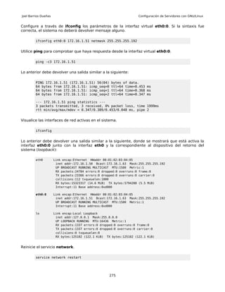 Joel Barrios Dueñas                                                  Configuración de Servidores con GNU/Linux


Configure a través de ifconfig los parámetros de la interfaz virtual eth0:0. Si la sintaxis fue
correcta, el sistema no deberá devolver mensaje alguno.

         ifconfig eth0:0 172.16.1.51 netmask 255.255.255.192


Utilice ping para comprobar que haya respuesta desde la interfaz virtual eth0:0.

         ping -c3 172.16.1.51


Lo anterior debe devolver una salida similar a la siguiente:

         PING 172.16.1.51 (172.16.1.51) 56(84)        bytes of data.
         64 bytes from 172.16.1.51: icmp_seq=0        ttl=64 time=0.453 ms
         64 bytes from 172.16.1.51: icmp_seq=1        ttl=64 time=0.368 ms
         64 bytes from 172.16.1.51: icmp_seq=2        ttl=64 time=0.347 ms

         --- 172.16.1.51 ping statistics ---
         3 packets transmitted, 3 received, 0% packet loss, time 1999ms
         rtt min/avg/max/mdev = 0.347/0.389/0.453/0.048 ms, pipe 2


Visualice las interfaces de red activas en el sistema.

         ifconfig


Lo anterior debe devolver una salida similar a la siguiente, donde se mostrará que está activa la
interfaz eth0:0 junto con la interfaz eth0 y la correspondiente al dispositivo del retorno del
sistema (loopback):

         eth0         Link encap:Ethernet HWaddr 00:01:02:03:04:05
                       inet addr:172.16.1.50 Bcast:172.16.1.63 Mask:255.255.255.192
                       UP BROADCAST RUNNING MULTICAST MTU:1500 Metric:1
                       RX packets:24784 errors:0 dropped:0 overruns:0 frame:0
                       TX packets:23366 errors:0 dropped:0 overruns:0 carrier:0
                       collisions:112 txqueuelen:1000
                       RX bytes:15323317 (14.6 MiB) TX bytes:5794288 (5.5 MiB)
                       Interrupt:11 Base address:0xd000

         eth0:0       Link encap:Ethernet HWaddr 00:01:02:03:04:05
                       inet addr:172.16.1.51 Bcast:172.16.1.63 Mask:255.255.255.192
                       UP BROADCAST RUNNING MULTICAST MTU:1500 Metric:1
                       Interrupt:11 Base address:0xd000

         lo           Link encap:Local Loopback
                       inet addr:127.0.0.1 Mask:255.0.0.0
                       UP LOOPBACK RUNNING MTU:16436 Metric:1
                       RX packets:1337 errors:0 dropped:0 overruns:0 frame:0
                       TX packets:1337 errors:0 dropped:0 overruns:0 carrier:0
                       collisions:0 txqueuelen:0
                       RX bytes:125102 (122.1 KiB) TX bytes:125102 (122.1 KiB)


Reinicie el servicio network.

         service network restart




                                                     275
 