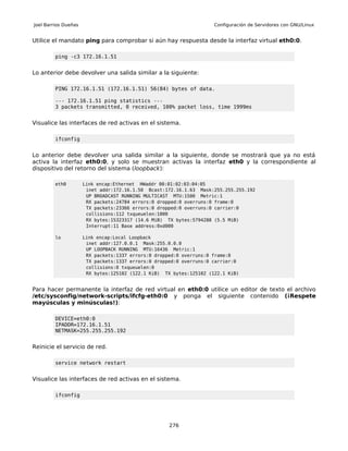 Joel Barrios Dueñas                                                  Configuración de Servidores con GNU/Linux


Utilice el mandato ping para comprobar si aún hay respuesta desde la interfaz virtual eth0:0.

         ping -c3 172.16.1.51


Lo anterior debe devolver una salida similar a la siguiente:

         PING 172.16.1.51 (172.16.1.51) 56(84) bytes of data.

         --- 172.16.1.51 ping statistics ---
         3 packets transmitted, 0 received, 100% packet loss, time 1999ms


Visualice las interfaces de red activas en el sistema.

         ifconfig


Lo anterior debe devolver una salida similar a la siguiente, donde se mostrará que ya no está
activa la interfaz eth0:0, y solo se muestran activas la interfaz eth0 y la correspondiente al
dispositivo del retorno del sistema (loopback):

         eth0         Link encap:Ethernet HWaddr 00:01:02:03:04:05
                       inet addr:172.16.1.50 Bcast:172.16.1.63 Mask:255.255.255.192
                       UP BROADCAST RUNNING MULTICAST MTU:1500 Metric:1
                       RX packets:24784 errors:0 dropped:0 overruns:0 frame:0
                       TX packets:23366 errors:0 dropped:0 overruns:0 carrier:0
                       collisions:112 txqueuelen:1000
                       RX bytes:15323317 (14.6 MiB) TX bytes:5794288 (5.5 MiB)
                       Interrupt:11 Base address:0xd000

         lo           Link encap:Local Loopback
                       inet addr:127.0.0.1 Mask:255.0.0.0
                       UP LOOPBACK RUNNING MTU:16436 Metric:1
                       RX packets:1337 errors:0 dropped:0 overruns:0 frame:0
                       TX packets:1337 errors:0 dropped:0 overruns:0 carrier:0
                       collisions:0 txqueuelen:0
                       RX bytes:125102 (122.1 KiB) TX bytes:125102 (122.1 KiB)


Para hacer permanente la interfaz de red virtual en eth0:0 utilice un editor de texto el archivo
/etc/sysconfig/network-scripts/ifcfg-eth0:0 y ponga el siguiente contenido (¡Respete
mayúsculas y minúsculas!):

         DEVICE=eth0:0
         IPADDR=172.16.1.51
         NETMASK=255.255.255.192


Reinicie el servicio de red.

         service network restart


Visualice las interfaces de red activas en el sistema.

         ifconfig




                                                     276
 