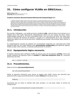 Joel Barrios Dueñas                                                                                        Configuración de Servidores con GNU/Linux



31. Cómo configurar VLANs en GNU/Linux..
Autor: Joel Barrios Dueñas
Correo electrónico: darkshram en gmail punto com
Sitio de Red: http://www.alcancelibre.org/



Creative Commons Reconocimiento-NoComercial-CompartirIgual 2.1

        © 1999-2011 Joel Barrios Dueñas. Usted es libre de copiar, distribuir y comunicar públicamente la obra y hacer obras derivadas bajo las
        condiciones siguientes: a) Debe reconocer y citar al autor original. b) No puede utilizar esta obra para fines comerciales (incluyendo su
        publicación, a través de cualquier medio, por entidades con fines de lucro). c) Si altera o transforma esta obra, o genera una obra derivada, sólo
        puede distribuir la obra generada bajo una licencia idéntica a ésta. Al reutilizar o distribuir la obra, tiene que dejar bien claro los términos de la
        licencia de esta obra. Alguna de estas condiciones puede no aplicarse si se obtiene el permiso del titular de los derechos de autor. Los derechos
        derivados de usos legítimos u otras limitaciones no se ven afectados por lo anterior. Licencia completa en castellano. La información contenida
        en este documento y los derivados de éste se proporcionan tal cual son y los autores no asumirán responsabilidad alguna si el usuario o lector
        hace mal uso de éstos.



31.1. Introducción.
De acuerdo a Wikipedia, «una VLAN (acrónimo de Virtual LAN, o Red de Área Local Virtual) es un
método para crear redes lógicamente independientes dentro de una misma red física. Varias
VLANs pueden coexistir en un único conmutador físico o en una única red física. Son útiles para
reducir el tamaño del dominio de difusión y ayudan en la administración de la red, separando
segmentos lógicos de una red de área local, impidiendo que puedan intercambiar datos usando la
red local.»

Su implementación requiere de disponer de conmutadores (switches) con capacidad para VLAN
(protocolo 802.1q), los cuales deberán estar previamente configurados para gestionar algunas
VLANs (y saber cómo hacerlo), y entender perfectamente IP versión 4.

31.2. Equipamiento lógico necesario.
El soporte necesario para configurar VLANs se incluye junto con el paquete vconfig, mismo que
puede instalarse del siguiente modo en CentOS 5 y Red Hat Enterprise Linux 5 y versiones
posteriores de éstos:

            yum -y install vconfig


31.3. Procedimientos.
Editar el archivo /etc/sysconfig/network:

            vim /etc/sysconfig/network


Añadir el siguiente parámetro para activar el soporte para VLAN, mismo que permitirá que
posteriormente cargue automáticamente el módulo 8021q del núcleo de Linux:

            VLAN=yes


Asumiendo que se utiliza la interfaz eth1 para acceder a la red local, editar el archivo de
configuración:

            vim /etc/sysconfig/network-scripts/ifcfg-eth1



                                                                                278
 