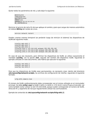 Joel Barrios Dueñas                                              Configuración de Servidores con GNU/Linux


Quitar todos los parámetros de red, y solo dejar lo siguiente:

         DEVICE=eth1
         TYPE=Ethernet
         BOOTPROTO=none
         ONBOOT=yes
         HWADDR=xx:xx:xx:xx:xx:xx
         NM_CONTROLED=no


Reiniciar el servicio de red a fin de que aplique el cambio y para que cargue de manera automática
el módulo 8021q del núcleo de Linux.

         service network restart


Pueden crearse manera temporal (se perderán luego de reiniciar el sistema) los dispositivos de
VLAN del siguiente modo:

         vconfig add eth1 2
         vconfig add eth1 3
         vconfig add eth1 4
         ifconfig eth1.2 172.16.0.65 netmask 255.255.255.192
         ifconfig eth1.3 172.16.0.129 netmask 255.255.255.192
         ifconfig eth1.4 172.16.0.193 netmask 255.255.255.192


En caso de que sea necesario, para eliminar los dispositivos de VLAN, se utiliza nuevamente el
mandato vconfig, con la opción rem, seguido del nombre del dispositivo VLAN. Siguiendo el
ejemplo utilizado en este documento, solo habría que ejecutar lo siguiente:

         vconfig rem eth1.2
         vconfig rem eth1.3
         vconfig rem eth1.4


Para que los dispositivos de VLANs sean permanentes, es necesario crear, dentro del directorio
/etc/sysconfig/network-scripts, los archivos de configuración de interfaz, siguiendo el siguiente
formato:

         icfg-eth1.número-vlan


El número de VLAN, preferentemente debe corresponder son el mimos utilizado en el conmutador
principal. Se debe evitar usar la VLAN 1 (eth1.1 o eth0.1), 172.16.0.1 como IP para el servidor, así
como también evitar utilizar la red 172.16.0.0/26, porque suelen corresponder al número de VLAN,
dirección IP, y segmento de red que regularmente utilizan los conmutadores.

Ejemplo de contenido de /etc/sysconfig/network-scripts/ifcfg-eth1.2.




                                                 279
 
