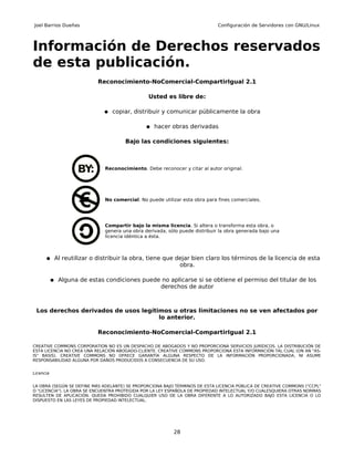 Joel Barrios Dueñas                                                          Configuración de Servidores con GNU/Linux




Información de Derechos reservados
de esta publicación.
                           Reconocimiento-NoComercial-CompartirIgual 2.1

                                                Usted es libre de:

                             ● copiar, distribuir y comunicar públicamente la obra

                                               ● hacer obras derivadas

                                      Bajo las condiciones siguientes:



                              Reconocimiento. Debe reconocer y citar al autor original.




                              No comercial. No puede utilizar esta obra para fines comerciales.




                              Compartir bajo la misma licencia. Si altera o transforma esta obra, o
                              genera una obra derivada, sólo puede distribuir la obra generada bajo una
                              licencia idéntica a ésta.



      ● Al reutilizar o distribuir la obra, tiene que dejar bien claro los términos de la licencia de esta
                                                             obra.

           ● Alguna de estas condiciones puede no aplicarse si se obtiene el permiso del titular de los
                                                     derechos de autor



 Los derechos derivados de usos legítimos u otras limitaciones no se ven afectados por
                                      lo anterior.

                           Reconocimiento-NoComercial-CompartirIgual 2.1

CREATIVE COMMONS CORPORATION NO ES UN DESPACHO DE ABOGADOS Y NO PROPORCIONA SERVICIOS JURÍDICOS. LA DISTRIBUCIÓN DE
ESTA LICENCIA NO CREA UNA RELACIÓN ABOGADO-CLIENTE. CREATIVE COMMONS PROPORCIONA ESTA INFORMACIÓN TAL CUAL (ON AN "AS-
IS" BASIS). CREATIVE COMMONS NO OFRECE GARANTÍA ALGUNA RESPECTO DE LA INFORMACIÓN PROPORCIONADA, NI ASUME
RESPONSABILIDAD ALGUNA POR DAÑOS PRODUCIDOS A CONSECUENCIA DE SU USO.


Licencia


LA OBRA (SEGÚN SE DEFINE MÁS ADELANTE) SE PROPORCIONA BAJO TÉRMINOS DE ESTA LICENCIA PÚBLICA DE CREATIVE COMMONS ("CCPL"
O "LICENCIA"). LA OBRA SE ENCUENTRA PROTEGIDA POR LA LEY ESPAÑOLA DE PROPIEDAD INTELECTUAL Y/O CUALESQUIERA OTRAS NORMAS
RESULTEN DE APLICACIÓN. QUEDA PROHIBIDO CUALQUIER USO DE LA OBRA DIFERENTE A LO AUTORIZADO BAJO ESTA LICENCIA O LO
DISPUESTO EN LAS LEYES DE PROPIEDAD INTELECTUAL.




                                                          28
 