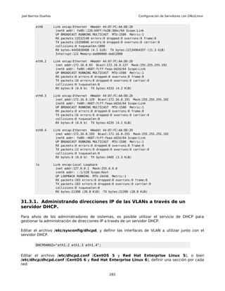 Joel Barrios Dueñas                                                   Configuración de Servidores con GNU/Linux


         eth0         Link encap:Ethernet HWaddr 44:87:FC:AA:DD:2D
                       inet6 addr: fe80::226:b9ff:fe38:36bc/64 Scope:Link
                       UP BROADCAST RUNNING MULTICAST MTU:1500 Metric:1
                       RX packets:13512148 errors:0 dropped:0 overruns:0 frame:0
                       TX packets:15358606 errors:0 dropped:0 overruns:0 carrier:0
                       collisions:0 txqueuelen:1000
                       RX bytes:4445028488 (4.1 GiB) TX bytes:12134964357 (11.3 GiB)
                       Interrupt:122 Memory:da000000-da012800

         eth0.2       Link encap:Ethernet HWaddr 44:87:FC:AA:DD:2D
                       inet addr:172.16.0.65 Bcast:172.16.0.127 Mask:255.255.255.192
                       inet6 addr: fe80::4687:fcff:feaa:dd2d/64 Scope:Link
                       UP BROADCAST RUNNING MULTICAST MTU:1500 Metric:1
                       RX packets:0 errors:0 dropped:0 overruns:0 frame:0
                       TX packets:18 errors:0 dropped:0 overruns:0 carrier:0
                       collisions:0 txqueuelen:0
                       RX bytes:0 (0.0 b) TX bytes:4333 (4.2 KiB)

         eth0.3       Link encap:Ethernet HWaddr 44:87:FC:AA:DD:2D
                       inet addr:172.16.0.129 Bcast:172.16.0.191 Mask:255.255.255.192
                       inet6 addr: fe80::4687:fcff:feaa:dd2d/64 Scope:Link
                       UP BROADCAST RUNNING MULTICAST MTU:1500 Metric:1
                       RX packets:0 errors:0 dropped:0 overruns:0 frame:0
                       TX packets:16 errors:0 dropped:0 overruns:0 carrier:0
                       collisions:0 txqueuelen:0
                       RX bytes:0 (0.0 b) TX bytes:4235 (4.1 KiB)

         eth0.4       Link encap:Ethernet HWaddr 44:87:FC:AA:DD:2D
                       inet addr:172.16.0.193 Bcast:172.16.0.255 Mask:255.255.255.192
                       inet6 addr: fe80::4687:fcff:feaa:dd2d/64 Scope:Link
                       UP BROADCAST RUNNING MULTICAST MTU:1500 Metric:1
                       RX packets:0 errors:0 dropped:0 overruns:0 frame:0
                       TX packets:13 errors:0 dropped:0 overruns:0 carrier:0
                       collisions:0 txqueuelen:0
                       RX bytes:0 (0.0 b) TX bytes:3405 (3.3 KiB)

         lo           Link encap:Local Loopback
                       inet addr:127.0.0.1 Mask:255.0.0.0
                       inet6 addr: ::1/128 Scope:Host
                       UP LOOPBACK RUNNING MTU:16436 Metric:1
                       RX packets:183 errors:0 dropped:0 overruns:0 frame:0
                       TX packets:183 errors:0 dropped:0 overruns:0 carrier:0
                       collisions:0 txqueuelen:0
                       RX bytes:21398 (20.8 KiB) TX bytes:21398 (20.8 KiB)


31.3.1. Administrando direcciones IP de las VLANs a través de un
servidor DHCP.

Para alivio de los administradores de sistemas, es posible utilizar el servicio de DHCP para
gestionar la administración de direcciones IP a través de un servidor DHCP.

Editar el archivo /etc/sysconfig/dhcpd, y definir las interfaces de VLAN a utilizar junto con el
servidor DHCP.

         DHCPDARGS="eth1.2 eth1.3 eth1.4";


Editar el archivo /etc/dhcpd.conf (CentOS 5 y Red Hat Enterprise Linux 5), o bien
/etc/dhcp/dhcpd.conf (CentOS 6 y Red Hat Enterprise Linux 6), definir una sección por cada
red:

                                                     281
 