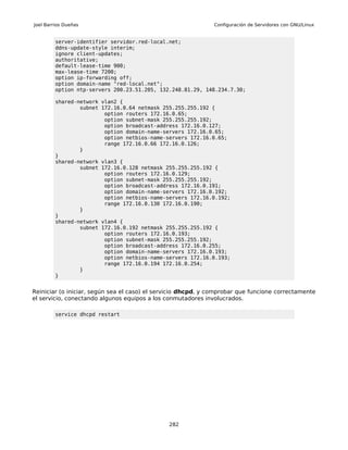 Joel Barrios Dueñas                                           Configuración de Servidores con GNU/Linux


         server-identifier servidor.red-local.net;
         ddns-update-style interim;
         ignore client-updates;
         authoritative;
         default-lease-time 900;
         max-lease-time 7200;
         option ip-forwarding off;
         option domain-name "red-local.net";
         option ntp-servers 200.23.51.205, 132.248.81.29, 148.234.7.30;

         shared-network vlan2 {
                 subnet 172.16.0.64 netmask 255.255.255.192 {
                         option routers 172.16.0.65;
                         option subnet-mask 255.255.255.192;
                         option broadcast-address 172.16.0.127;
                         option domain-name-servers 172.16.0.65;
                         option netbios-name-servers 172.16.0.65;
                         range 172.16.0.66 172.16.0.126;
                 }
         }
         shared-network vlan3 {
                 subnet 172.16.0.128 netmask 255.255.255.192 {
                         option routers 172.16.0.129;
                         option subnet-mask 255.255.255.192;
                         option broadcast-address 172.16.0.191;
                         option domain-name-servers 172.16.0.192;
                         option netbios-name-servers 172.16.0.192;
                         range 172.16.0.130 172.16.0.190;
                 }
         }
         shared-network vlan4 {
                 subnet 172.16.0.192 netmask 255.255.255.192 {
                         option routers 172.16.0.193;
                         option subnet-mask 255.255.255.192;
                         option broadcast-address 172.16.0.255;
                         option domain-name-servers 172.16.0.193;
                         option netbios-name-servers 172.16.0.193;
                         range 172.16.0.194 172.16.0.254;
                 }
         }


Reiniciar (o iniciar, según sea el caso) el servicio dhcpd, y comprobar que funcione correctamente
el servicio, conectando algunos equipos a los conmutadores involucrados.

         service dhcpd restart




                                               282
 