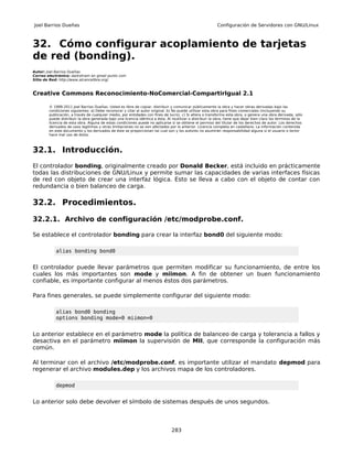 Joel Barrios Dueñas                                                                                        Configuración de Servidores con GNU/Linux



32. Cómo configurar acoplamiento de tarjetas
de red (bonding).
Autor: Joel Barrios Dueñas
Correo electrónico: darkshram en gmail punto com
Sitio de Red: http://www.alcancelibre.org/



Creative Commons Reconocimiento-NoComercial-CompartirIgual 2.1

        © 1999-2011 Joel Barrios Dueñas. Usted es libre de copiar, distribuir y comunicar públicamente la obra y hacer obras derivadas bajo las
        condiciones siguientes: a) Debe reconocer y citar al autor original. b) No puede utilizar esta obra para fines comerciales (incluyendo su
        publicación, a través de cualquier medio, por entidades con fines de lucro). c) Si altera o transforma esta obra, o genera una obra derivada, sólo
        puede distribuir la obra generada bajo una licencia idéntica a ésta. Al reutilizar o distribuir la obra, tiene que dejar bien claro los términos de la
        licencia de esta obra. Alguna de estas condiciones puede no aplicarse si se obtiene el permiso del titular de los derechos de autor. Los derechos
        derivados de usos legítimos u otras limitaciones no se ven afectados por lo anterior. Licencia completa en castellano. La información contenida
        en este documento y los derivados de éste se proporcionan tal cual son y los autores no asumirán responsabilidad alguna si el usuario o lector
        hace mal uso de éstos.



32.1. Introducción.
El controlador bonding, originalmente creado por Donald Becker, está incluido en prácticamente
todas las distribuciones de GNU/Linux y permite sumar las capacidades de varias interfaces físicas
de red con objeto de crear una interfaz lógica. Esto se lleva a cabo con el objeto de contar con
redundancia o bien balanceo de carga.

32.2. Procedimientos.

32.2.1. Archivo de configuración /etc/modprobe.conf.

Se establece el controlador bonding para crear la interfaz bond0 del siguiente modo:

            alias bonding bond0


El controlador puede llevar parámetros que permiten modificar su funcionamiento, de entre los
cuales los más importantes son mode y miimon. A fin de obtener un buen funcionamiento
confiable, es importante configurar al menos éstos dos parámetros.

Para fines generales, se puede simplemente configurar del siguiente modo:

            alias bond0 bonding
            options bonding mode=0 miimon=0


Lo anterior establece en el parámetro mode la política de balanceo de carga y tolerancia a fallos y
desactiva en el parámetro miimon la supervisión de MII, que corresponde la configuración más
común.

Al terminar con el archivo /etc/modprobe.conf, es importante utilizar el mandato depmod para
regenerar el archivo modules.dep y los archivos mapa de los controladores.

            depmod


Lo anterior solo debe devolver el símbolo de sistemas después de unos segundos.



                                                                                283
 