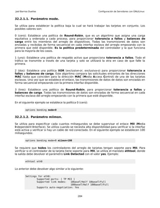 Joel Barrios Dueñas                                               Configuración de Servidores con GNU/Linux


32.2.1.1. Parámetro mode.

Se utiliza para establecer la política baja la cual se hará trabajar las tarjetas en conjunto. Los
posibles valores son:

0 (cero): Establece una política de Round-Robin, que es un algoritmo que asigna una carga
equitativa y ordenada a cada proceso, para proporcionar tolerancia a fallos y balanceo de
carga entre los miembros del arreglo de dispositivos. Todas las transmisiones de datos son
enviadas y recibidas de forma secuencial en cada interfaz esclava del arreglo empezando con la
primera que esté disponible. Es la política predeterminada del controlador y la que funciona
para la mayoría de los casos.

1 (uno): Establece una política de respaldo activo que proporciona tolerancia a fallos. Todo el
tráfico se transmite a través de una tarjeta y solo se utilizará la otra en caso de que falle la
primera.

2 (dos): Establece una política XOR (exclusive-or, exclusiva-o) para proporcionar tolerancia a
fallos y balanceo de carga. Este algoritmo compara las solicitudes entrantes de las direcciones
MAC hasta que coinciden para la dirección MAC (Media Access Control) de una de las tarjetas
esclavas. Una vez que se establece el enlace, las transmisiones de datos de datos son enviadas en
forma secuencial empezando con la primera interfaz disponible.

3 (tres): Establece una política de Round-Robin, para proporcionar tolerancia a fallos y
balanceo de carga. Todas las transmisiones de datos son enviadas de forma secuencial en cada
interfaz esclava del arreglo empezando con la primera que esté disponible.

En el siguiente ejemplo se establece la política 0 (cero):

         options bonding mode=0


32.2.1.2. Parámetro miimon.

Se utiliza para especificar cada cuantos milisegundos se debe supervisar el enlace MII (Media
Independent Interface). Se utiliza cuando se necesita alta disponibilidad para verificar si la interfaz
está activa y verificar si hay un cable de red conectado. En el siguiente ejemplo se establecen 100
milisegundos:

         options bonding mode=0 miimon=100


Se requiere que todos los controladores del arreglo de tarjetas tengan soporte para MII. Para
verificar si el controlador de la tarjeta tiene soporte para MII, se utiliza el mandato ethtool, donde
la salida debe devolver el parámetro Link Detected con el valor yes. Ejemplo:

         ethtool eth0


Lo anterior debe devolver algo similar a lo siguiente:

         Settings for eth0:
                 Supported ports: [ TP MII ]
                 Supported link modes:   10baseT/Half 10baseT/Full
                                         100baseT/Half 100baseT/Full
                 Supports auto-negotiation: Yes


                                                 284
 