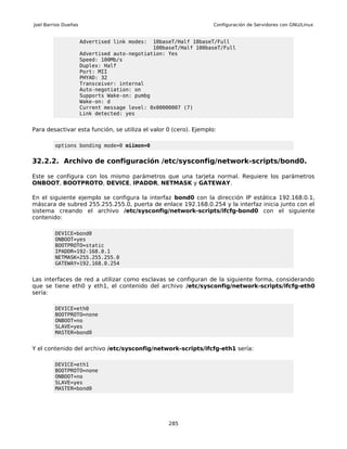 Joel Barrios Dueñas                                                Configuración de Servidores con GNU/Linux


                      Advertised link modes:  10baseT/Half 10baseT/Full
                                              100baseT/Half 100baseT/Full
                      Advertised auto-negotiation: Yes
                      Speed: 100Mb/s
                      Duplex: Half
                      Port: MII
                      PHYAD: 32
                      Transceiver: internal
                      Auto-negotiation: on
                      Supports Wake-on: pumbg
                      Wake-on: d
                      Current message level: 0x00000007 (7)
                      Link detected: yes


Para desactivar esta función, se utiliza el valor 0 (cero). Ejemplo:

         options bonding mode=0 miimon=0


32.2.2. Archivo de configuración /etc/sysconfig/network-scripts/bond0.

Este se configura con los mismo parámetros que una tarjeta normal. Requiere los parámetros
ONBOOT, BOOTPROTO, DEVICE, IPADDR, NETMASK y GATEWAY.

En el siguiente ejemplo se configura la interfaz bond0 con la dirección IP estática 192.168.0.1,
máscara de subred 255.255.255.0, puerta de enlace 192.168.0.254 y la interfaz inicia junto con el
sistema creando el archivo /etc/sysconfig/network-scripts/ifcfg-bond0 con el siguiente
contenido:

         DEVICE=bond0
         ONBOOT=yes
         BOOTPROTO=static
         IPADDR=192-168.0.1
         NETMASK=255.255.255.0
         GATEWAY=192.168.0.254


Las interfaces de red a utilizar como esclavas se configuran de la siguiente forma, considerando
que se tiene eth0 y eth1, el contenido del archivo /etc/sysconfig/network-scripts/ifcfg-eth0
sería:

         DEVICE=eth0
         BOOTPROTO=none
         ONBOOT=no
         SLAVE=yes
         MASTER=bond0


Y el contenido del archivo /etc/sysconfig/network-scripts/ifcfg-eth1 sería:

         DEVICE=eth1
         BOOTPROTO=none
         ONBOOT=no
         SLAVE=yes
         MASTER=bond0




                                                   285
 