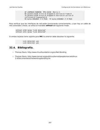 Joel Barrios Dueñas                                             Configuración de Servidores con GNU/Linux


                       UP LOOPBACK RUNNING MTU:16436 Metric:1
                       RX packets:6138 errors:0 dropped:0 overruns:0 frame:0
                       TX packets:6138 errors:0 dropped:0 overruns:0 carrier:0
                       collisions:0 txqueuelen:0
                       RX bytes:8364864 (7.9 MiB) TX bytes:8364864 (7.9 MiB)


Para verificar que las interfaces de red están funcionando correctamente, y que hay un cable de
red conectado a éstas, se utiliza el mandato ethtool del siguiente modo:

         ethtool eth0 |grep "Link detected"
         ethtool eth1 |grep "Link detected"


Si ambas tarjetas tiene soporte para MII, lo anterior debe devolver lo siguiente:

                      Link detected: yes
                      Link detected: yes


32.4. Bibliografía.
    •   Thomas Davis: http://www.linuxfoundation.org/en/Net:Bonding

    •   Thomas Davis: http://www.kernel.org/pub/linux/kernel/people/marcelo/linux-
        2.4/Documentation/networking/bonding.txt




                                                  287
 