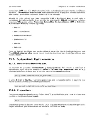 Joel Barrios Dueñas                                           Configuración de Servidores con GNU/Linux


En resumen, WPA hace más difícil vulnerar las redes inalámbricas al incrementar los tamaños de
las claves,, y Vectores de Inicialización, reduciendo el número de paquetes enviados con claves
relacionadas,, y añadiendo un sistema de verificación de mensajes.

Además de poder utilizar una clave compartida (PSK o Pre-Shared Key), lo cual suple la
complejidad de implementación de un servidor de autenticación 802.1X en hogares, y oficinas
pequeñas, WPA puede utilizar Protocolos Extensibles de Autenticación (EAP o (Extensible
Authentication Protocol), como los siguientes:

    •   EAP-TLS

    •   EAP-TTLS/MSCHAPv2

    •   PEAPv0/EAP-MSCHAPv2

    •   PEAPv1/EAP-GTC

    •   EAP-SIM

    •   EAP-LEAP

Entre los diversos servidores que pueden utilizarse para este tipo de implementaciones, está
FreeRADIUS. Alcance Libre cuenta con un modesto documento para la configuración de esta
implementación.

33.2. Equipamiento lógico necesario.

33.2.1. Instalación a través de yum.

Se requieren los paquetes wireless-tools, y wpa_supplicant. Para instalar o actualizar el
equipamiento lógico necesario en Fedora, CentOS 5, y 6 o Red Hat™ Enterprise Linux 5 o 6,, y
versiones posteriores de éstos, solo se necesita ejecutar como root lo siguiente:

         yum -y install wireless-tools wpa_supplicant


Si utiliza Debian o Ubuntu,, y versiones posteriores, solo se necesita realizar lo siguiente para
instalar o actualizar el equipamiento lógico necesario:

         sudo apt-get install wireless-tools wpa_supplicant


33.2.2. Preparativos.

En sistemas operativos basados sobre Fedora, CentOS, y Red Hat Enterprise Linux, el primer paso
consiste en cambiarse al usuario root:

         su -l


En sistemas operativos basados sobre Ubuntu Linux, se puede utilizar el mandato sudo para todos
los procedimientos, precediendo todos los mandatos utilizados con sudo.



                                              289
 