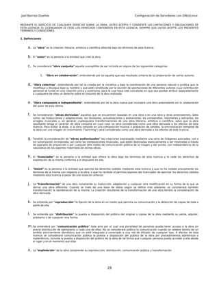 Joel Barrios Dueñas                                                                             Configuración de Servidores con GNU/Linux


MEDIANTE EL EJERCICIO DE CUALQUIER DERECHO SOBRE LA OBRA, USTED ACEPTA Y CONSIENTE LAS LIMITACIONES Y OBLIGACIONES DE
ESTA LICENCIA. EL LICENCIADOR LE CEDE LOS DERECHOS CONTENIDOS EN ESTA LICENCIA, SIEMPRE QUE USTED ACEPTE LOS PRESENTES
TÉRMINOS Y CONDICIONES.


1. Definiciones


     a.   La "obra" es la creación literaria, artística o científica ofrecida bajo los términos de esta licencia.


     b.   El "autor" es la persona o la entidad que creó la obra.


     c.   Se considerará "obra conjunta" aquella susceptible de ser incluida en alguna de las siguientes categorías:


                i.   "Obra en colaboración", entendiendo por tal aquella que sea resultado unitario de la colaboración de varios autores.


     d.   "Obra colectiva", entendiendo por tal la creada por la iniciativa y bajo la coordinación de una persona natural o jurídica que la
          modifique y divulgue bajo su nombre y que esté constituida por la reunión de aportaciones de diferentes autores cuya contribución
          personal se funde en una creación única y autónoma, para la cual haya sido concebida sin que sea posible atribuir separadamente
          a cualquiera de ellos un derecho sobre el conjunto de la obra realizada.


     e.   "Obra compuesta e independiente", entendiendo por tal la obra nueva que incorpore una obra preexistente sin la colaboración
          del autor de esta última.


     f.   Se considerarán "obras derivadas" aquellas que se encuentren basadas en una obra o en una obra y otras preexistentes, tales
          como: las traducciones y adaptaciones; las revisiones, actualizaciones y anotaciones; los compendios, resúmenes y extractos; los
          arreglos musicales y, en general, cualesquiera transformaciones de una obra literaria, artística o científica, salvo que la obra
          resultante tenga el carácter de obra conjunta en cuyo caso no será considerada como una obra derivada a los efectos de esta
          licencia. Para evitar la duda, si la obra consiste en una composición musical o grabación de sonidos, la sincronización temporal de
          la obra con una imagen en movimiento ("synching") será considerada como una obra derivada a los efectos de esta licencia.


     g.   Tendrán la consideración de "obras audiovisuales" las creaciones expresadas mediante una serie de imágenes asociadas, con o
          sin sonorización incorporada, así como las composiciones musicales, que estén destinadas esencialmente a ser mostradas a través
          de aparatos de proyección o por cualquier otro medio de comunicación pública de la imagen y del sonido, con independencia de la
          naturaleza de los soportes materiales de dichas obras.


     h.   El "licenciador" es la persona o la entidad que ofrece la obra bajo los términos de esta licencia y le cede los derechos de
          explotación de la misma conforme a lo dispuesto en ella.


     i.   "Usted" es la persona o la entidad que ejercita los derechos cedidos mediante esta licencia y que no ha violado previamente los
          términos de la misma con respecto a la obra, o que ha recibido el permiso expreso del licenciador de ejercitar los derechos cedidos
          mediante esta licencia a pesar de una violación anterior.


     j.   La "transformación" de una obra comprende su traducción, adaptación y cualquier otra modificación en su forma de la que se
          derive una obra diferente. Cuando se trate de una base de datos según se define más adelante, se considerará también
          transformación la reordenación de la misma. La creación resultante de la transformación de una obra tendrá la consideración de
          obra derivada.


     k.   Se entiende por "reproducción" la fijación de la obra en un medio que permita su comunicación y la obtención de copias de toda o
          parte de ella.


     l.   Se entiende por "distribución" la puesta a disposición del público del original o copias de la obra mediante su venta, alquiler,
          préstamo o de cualquier otra forma.


     m. Se    entenderá por "comunicación pública" todo acto por el cual una pluralidad de personas pueda tener acceso a la obra sin
          previa distribución de ejemplares a cada una de ellas. No se considerará pública la comunicación cuando se celebre dentro de un
          ámbito estrictamente doméstico que no esté integrado o conectado a una red de difusión de cualquier tipo. A efectos de esta
          licencia se considerará comunicación pública la puesta a disposición del público de la obra por procedimientos alámbricos o
          inalámbricos, incluida la puesta a disposición del público de la obra de tal forma que cualquier persona pueda acceder a ella desde
          el lugar y en el momento que elija.


     n.   La "explotación" de la obra comprende su reproducción, distribución, comunicación pública y transformación.




                                                                         29
 