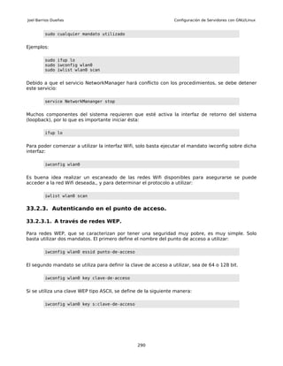 Joel Barrios Dueñas                                              Configuración de Servidores con GNU/Linux


         sudo cualquier mandato utilizado


Ejemplos:

         sudo ifup lo
         sudo iwconfig wlan0
         sudo iwlist wlan0 scan


Debido a que el servicio NetworkManager hará conflicto con los procedimientos, se debe detener
este servicio:

         service NetworkMananger stop


Muchos componentes del sistema requieren que esté activa la interfaz de retorno del sistema
(loopback), por lo que es importante iniciar ésta:

         ifup lo


Para poder comenzar a utilizar la interfaz Wifi, solo basta ejecutar el mandato iwconfig sobre dicha
interfaz:

         iwconfig wlan0


Es buena idea realizar un escaneado de las redes Wifi disponibles para asegurarse se puede
acceder a la red Wifi deseada,, y para determinar el protocolo a utilizar:

         iwlist wlan0 scan


33.2.3. Autenticando en el punto de acceso.

33.2.3.1. A través de redes WEP.

Para redes WEP, que se caracterizan por tener una seguridad muy pobre, es muy simple. Solo
basta utilizar dos mandatos. El primero define el nombre del punto de acceso a utilizar:

         iwconfig wlan0 essid punto-de-acceso


El segundo mandato se utiliza para definir la clave de acceso a utilizar, sea de 64 o 128 bit.

         iwconfig wlan0 key clave-de-acceso


Si se utiliza una clave WEP tipo ASCII, se define de la siguiente manera:

         iwconfig wlan0 key s:clave-de-acceso




                                                 290
 