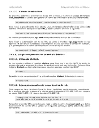 Joel Barrios Dueñas                                                Configuración de Servidores con GNU/Linux


33.2.3.2. A través de redes WPA.

Se procede a determinar el nombre de la red Wifi a utilizar, y la clave de acceso. El mandato
wpa_passphrase se utilizará para generar un archivo de configuración a utilizar posteriormente:

         wpa_passphrase punto-de-acceso clave-de-acceso > /root/wpa.conf


Si se realiza el procedimiento desde Ubuntu Linux, el mandato anterior fallará si se utiliza sudo
debido a limitaciones de seguridad de sudo,, y deberá utilizarse entonces el siguiente:

         sudo bash -c "wpa_passphrase punto-de-acceso clave-de-acceso > /root/wpa.conf"


Lo anterior generará el archivo wpa.conf dentro del directorio de inicio del usuario root.

Para iniciar la autenticación con la red Wifi, se utiliza el mandato wpa_supplicant con las
opciones -B, para enviar el procesos a segundo plano, -D, para especificar el controlador a utilizar,,
y -c, para especificar el archivo de configuración creado en el paso anterior.

         wpa_supplicant -B -Dwext -iwlan0 -c/root/wpa.conf


33.2.4. Asignando parámetros de red a la interfaz.

33.2.4.1. Utilizando dhclient.

Lo más común es utilizar el mandato dhclient para dejar que el servidor DHCP del punto de
acceso o la LAN se encargue de asignar los parámetros de red para la interfaz. Es buena idea
indicar a dhclient que libere el préstamo que estuviera asignado en el servidor DHCP:

         dhclient -r


Para obtener una nueva dirección IP, se utiliza el mandato dhclient de la siguiente manera:

         dhclient wlan0


33.2.4.2. Asignando manualmente los parámetros de red.

Si se conocen los datos para la configuración de red, también es posible asignarlos manualmente.
En el siguiente ejemplo, se asigna a la interfaz wlan0 la dirección IP 192.168.70.50, con máscara
de subred 255.255.255.128, y puerta de enlace 192.168.70.1:

         ifconfig wlan0 192.168.70.50 netmask 255.255.255.128
         route add -net 0.0.0.0 netmask 0.0.0.0 gw 192.168.70.1 wlan0


Para definir el servidor DNS, como el usuario root, se edita el archivo /etc/resolv.conf, y se define
la dirección IP del servidor DNS a utilizar. En el siguiente ejemplo, se define 192.168.70.1 como
servidor DNS:

         echo "nameserver 192.168.70.1" > /etc/resolv.conf




                                                  291
 