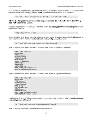 Joel Barrios Dueñas                                             Configuración de Servidores con GNU/Linux


Si se realiza el procedimiento desde Ubuntu Linux, el mandato anterior fallará si se utiliza sudo
debido a limitaciones de seguridad de sudo,, y deberá utilizarse entonces el siguiente:

         sudo bash -c "echo 'nameserver 192.168.70.1' > /etc/resolv.conf"


33.2.4.3. Asignación permanente de parámetros de red en Fedora, CentOS, y
Red Hat Enterprise Linux.

Solo es necesario crear el archivo de interfaz, dentro de /etc/sysconfi/network-scrips/ siguiendo
el siguiente formato:

         ifcfg-Auto_punto-de-acceso


Como ejemplo, si se desea conectar el sistema a un punto de acceso denominado alcance2, se
debe crear el archivo /etc/sysconfi/network-scrips/ifcfg-Auto_alcance2:

         vim /etc/sysconfi/network-scrips/ifcfg-Auto_alcance2


Si se va a conectar a través de DHCP,, y utilizar WEP, poner el siguiente contenido:

         NAME="Auto alcance2"
         ONBOOT=yes
         TYPE=Wireless
         BOOTPROTO=dhcp
         ESSID=alcance2
         MODE=Managed
         SECURITY_MODE=open
         DEFAULTKEY=1
         PEERDNS=yes
         PEERROUTES=yes
         DHCP_CLIENT_ID=nombre-equipo
         DHCP_HOSTNAME=nombre-equipo


Si se va a conectar a través de DHCP,, y utilizar WPA, poner el siguiente contenido:

         NAME="Auto alcance2"
         ONBOOT=yes
         TYPE=Wireless
         BOOTPROTO=dhcp
         ESSID=alcance2
         MODE=Managed
         KEY_MGMT=WPA-PSK
         PEERDNS=yes
         PEERROUTES=yes
         DHCP_CLIENT_ID=nombre-equipo
         DHCP_HOSTNAME=nombre-equipo


Para la clave de acceso del punto de acceso, es necesario crear el archivo /etc/sysconfi/network-
scrips/keys-Auto_alcance2:

         vim /etc/sysconfi/network-scrips/keys-Auto_alcance2


Si se va a conectar por WEP, poner el siguiente contenido:


                                                292
 