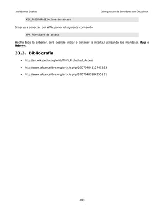 Joel Barrios Dueñas                                           Configuración de Servidores con GNU/Linux


         KEY_PASSPHRASE1=clave-de-acceso


Si se va a conectar por WPA, poner el siguiente contenido:

         WPA_PSK=clave-de-acceso


Hecho todo lo anterior, será posible iniciar o detener la interfaz utilizando los mandatos ifup e
ifdown.

33.3. Bibliografía.
    •   http://en.wikipedia.org/wiki/Wi-Fi_Protected_Access

    •   http://www.alcancelibre.org/article.php/20070404112747533

    •   http://www.alcancelibre.org/article.php/20070403184255131




                                                293
 