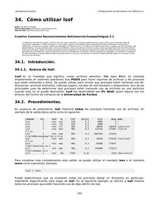 Joel Barrios Dueñas                                                                                        Configuración de Servidores con GNU/Linux



34. Cómo utilizar lsof
Autor: Joel Barrios Dueñas
Correo electrónico: darkshram en gmail punto com
Sitio de Red: http://www.alcancelibre.org/



Creative Commons Reconocimiento-NoComercial-CompartirIgual 2.1

        © 1999-2011 Joel Barrios Dueñas. Usted es libre de copiar, distribuir y comunicar públicamente la obra y hacer obras derivadas bajo las
        condiciones siguientes: a) Debe reconocer y citar al autor original. b) No puede utilizar esta obra para fines comerciales (incluyendo su
        publicación, a través de cualquier medio, por entidades con fines de lucro). c) Si altera o transforma esta obra, o genera una obra derivada, sólo
        puede distribuir la obra generada bajo una licencia idéntica a ésta. Al reutilizar o distribuir la obra, tiene que dejar bien claro los términos de la
        licencia de esta obra. Alguna de estas condiciones puede no aplicarse si se obtiene el permiso del titular de los derechos de autor. Los derechos
        derivados de usos legítimos u otras limitaciones no se ven afectados por lo anterior. Licencia completa en castellano. La información contenida
        en este documento y los derivados de éste se proporcionan tal cual son y los autores no asumirán responsabilidad alguna si el usuario o lector
        hace mal uso de éstos.



34.1. Introducción.

34.1.1. Acerca de lsof.

Lsof es un mandato que significa «listar archivos abiertos» (list open files). Es utilizado
ampliamente en sistemas operativos tipo POSIX para hacer reportes de archivos y los procesos
que están utilizando a éstos. Se puede utilizar para revisar que procesos están haciendo uso de
directorios, archivos ordinarios, tuberías (pipes), zócalos de red (sockets) y dispositivos. Uno de los
principales usos de determinar que procesos están haciendo uso de archivos en una partición
cuando esta no se puede desmontar. Lsof fue desarrollado por Vic Abell, quien alguna vez fue
director del Centro de Cómputo de la Universidad de Purdue.

34.2. Procedimientos.
En ausencia de parámetros, lsof mostrará todos los procesos haciendo uso de archivos. En
ejemplo de la salida típica sería como la siguiente:

            COMMAND     PID      USER   FD                             TYPE          DEVICE              SIZE              NODE      NAME
            init          1      root cwd                               DIR             9,3              4096                 2      /
            init          1      root rtd                               DIR             9,3              4096                 2      /
            init          1      root txt                               REG             9,3             38620            146434      /sbin/init
            init          1      root mem                               REG             9,3            125736            175507      /lib/ld-
            2.5.so
            init          1      root mem                               REG               9,3         1602164            175514
            /lib/i686/nosegneg/libc-2.5.so
            init          1      root mem                               REG               9,3            16428           175518 /lib/libdl-
            2.5.so
            init          1      root mem                               REG               9,3            93508           175677
            /lib/libselinux.so.1
            init          1      root mem                               REG               9,3          242880            175573
            /lib/libsepol.so.1
            init          1      root   10u                            FIFO              0,15                                1543 /dev/initctl


Para visualizar más cómodamente esta salida, se puede utilizar el mandato less o el mandato
more como subrutinas. Ejemplo:

            lsof | less


Puede especificarse que se muestren todos los procesos desde un directorio en particular,
solamente especificando este luego de lsof. En el siguiente ejemplo se solicita a lsof mostrar
todos los procesos que estén haciendo uso de algo dentro de /var.


                                                                                294
 