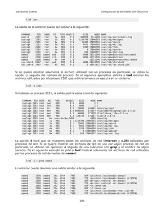 Joel Barrios Dueñas                                                           Configuración de Servidores con GNU/Linux


         lsof /var


La salida de la anterior puede ser similar a la siguiente:

    COMMAND       PID     USER       FD    TYPE DEVICE       SIZE    NODE     NAME
    auditd       2247     root        5w    REG    9,1     408058 5341208     /var/log/audit/audit.log
    syslogd      2281     root        1w    REG    9,1    113470817006593     /var/log/messages
    syslogd      2281     root        2w    REG    9,1      1246117006594     /var/log/secure
    syslogd      2281     root        3w    REG    9,1       992517006595     /var/log/maillog
    syslogd      2281     root        4w    REG    9,1       333917006598     /var/log/cron
    syslogd      2281     root        5w    REG    9,1          017006596     /var/log/spooler
    syslogd      2281     root        6w    REG    9,1        91617006597     /var/log/boot.log
    named        2350    named      cwd     DIR    9,1       409616351240     /var/named/chroot/var/named
    named        2350    named      rtd     DIR    9,1       409616351236     /var/named/chroot
    named        2350    named        9r    CHR    1,8           16351246     /var/named/chroot/dev/random
    rpc.statd    2407     root      cwd     DIR    9,1      4096 15433729     /var/lib/nfs/statd
    rpc.statd    2407     root        8w    REG    9,1         5 25591831     /var/run/rpc.statd.pid


Si se quiere mostrar solamente el archivo utilizado por un procesos en particular, se utiliza la
opción -p seguida del número de proceso. En el siguiente ejemplose solicita a lsof mostrar los
archivos utilizados por el proceso 2281 que arbitrariamente se ejecuta en un sistema:

         lsof -p 2281


Si hubiera un proceso 2281, la salida podría verse como la siguiente:

     COMMAND    PID   USER    FD     TYPE     DEVICE    SIZE     NODE NAME
     syslogd   2281   root   cwd      DIR        9,3    4096        2 /
     syslogd   2281   root   rtd      DIR        9,3    4096        2 /
     syslogd   2281   root   txt      REG        9,3   35800   146392 /sbin/syslogd
     syslogd   2281   root   mem      REG        9,3 1602164   175514 /lib/i686/nosegneg/libc-2.5.so
     syslogd   2281   root   mem      REG        9,3   46680   175529 /lib/libnss_files-2.5.so
     syslogd   2281   root   mem      REG        9,3 125736    175507 /lib/ld-2.5.so
     syslogd   2281   root     0u    unix 0xc0acfc80             6909 /dev/log
     syslogd   2281   root     1w     REG        9,1 1134708 17006593 /var/log/messages
     syslogd   2281   root     2w     REG        9,1   12461 17006594 /var/log/secure
     syslogd   2281   root     3w     REG        9,1    9925 17006595 /var/log/maillog
     syslogd   2281   root     4w     REG        9,1    3339 17006598 /var/log/cron
     syslogd   2281   root     5w     REG        9,1       0 17006596 /var/log/spooler
     syslogd   2281   root     6w     REG        9,1     916 17006597 /var/log/boot.log


La opción -i hará que se muestren todos los archivos de red (Internet y x.25) utilizados por
procesos de red. Si se quiere mostrar los archivos de red en uso por algún proceso de red en
particular, se utilizan las opciones -i seguido de una subrutina con grep y el nombre de algún
servicio. En el siguiente ejemplo se pide a lsof mostrar solamente los archivos de red utilizados
por los procesos de red derivados de named:

         lsof -i | grep named


Lo anterior puede devolver una salida similar a la siguiente.

    named        2350    named       20u   IPv4    7091         UDP   localhost.localdomain:domain
    named        2350    named       21u   IPv4    7092         TCP   localhost.localdomain:domain (LISTEN)
    named        2350    named       22u   IPv4    7093         UDP   servidor.redlocal.net:domain
    named        2350    named       23u   IPv4    7094         TCP   servidor.redlocal.net:domain (LISTEN)
    named        2350    named       24u   IPv4    7095         UDP   *:filenet-tms
    named        2350    named       25u   IPv6    7096         UDP   *:filenet-rpc
    named        2350    named       26u   IPv4    7097         TCP   localhost.localdomain:rndc (LISTEN)
    named        2350    named       27u   IPv6    7098         TCP   localhost6.localdomain6:rndc (LISTEN)


                                                          295
 
