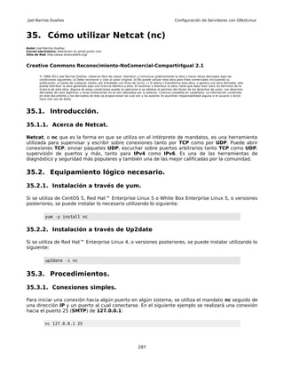 Joel Barrios Dueñas                                                                                        Configuración de Servidores con GNU/Linux



35. Cómo utilizar Netcat (nc)
Autor: Joel Barrios Dueñas
Correo electrónico: darkshram en gmail punto com
Sitio de Red: http://www.alcancelibre.org/



Creative Commons Reconocimiento-NoComercial-CompartirIgual 2.1

        © 1999-2011 Joel Barrios Dueñas. Usted es libre de copiar, distribuir y comunicar públicamente la obra y hacer obras derivadas bajo las
        condiciones siguientes: a) Debe reconocer y citar al autor original. b) No puede utilizar esta obra para fines comerciales (incluyendo su
        publicación, a través de cualquier medio, por entidades con fines de lucro). c) Si altera o transforma esta obra, o genera una obra derivada, sólo
        puede distribuir la obra generada bajo una licencia idéntica a ésta. Al reutilizar o distribuir la obra, tiene que dejar bien claro los términos de la
        licencia de esta obra. Alguna de estas condiciones puede no aplicarse si se obtiene el permiso del titular de los derechos de autor. Los derechos
        derivados de usos legítimos u otras limitaciones no se ven afectados por lo anterior. Licencia completa en castellano. La información contenida
        en este documento y los derivados de éste se proporcionan tal cual son y los autores no asumirán responsabilidad alguna si el usuario o lector
        hace mal uso de éstos.



35.1. Introducción.

35.1.1. Acerca de Netcat.

Netcat, o nc que es la forma en que se utiliza en el intérprete de mandatos, es una herramienta
utilizada para supervisar y escribir sobre conexiones tanto por TCP como por UDP. Puede abrir
conexiones TCP, enviar paquetes UDP, escuchar sobre puertos arbitrarios tanto TCP como UDP,
supervisión de puertos y más, tanto para IPv4 como IPv6. Es una de las herramientas de
diagnóstico y seguridad más populares y también una de las mejor calificadas por la comunidad.

35.2. Equipamiento lógico necesario.

35.2.1. Instalación a través de yum.

Si se utiliza de CentOS 5, Red Hat™ Enterprise Linux 5 o White Box Enterprise Linux 5, o versiones
posteriores, se puede instalar lo necesario utilizando lo siguiente:

            yum -y install nc


35.2.2. Instalación a través de Up2date

Si se utiliza de Red Hat™ Enterprise Linux 4, o versiones posteriores, se puede instalar utilizando lo
siguiente:

            up2date -i nc


35.3. Procedimientos.

35.3.1. Conexiones simples.

Para iniciar una conexión hacia algún puerto en algún sistema, se utiliza el mandato nc seguido de
una dirección IP y un puerto al cual conectarse. En el siguiente ejemplo se realizará una conexión
hacia el puerto 25 (SMTP) de 127.0.0.1:

           nc 127.0.0.1 25




                                                                                297
 