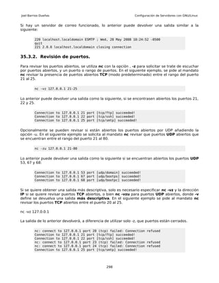 Joel Barrios Dueñas                                               Configuración de Servidores con GNU/Linux


Si hay un servidor de correo funcionado, lo anterior puede devolver una salida similar a la
siguiente:

         220 localhost.localdomain ESMTP ; Wed, 28 May 2008 10:24:52 -0500
         quit
         221 2.0.0 localhost.localdomain closing connection


35.3.2. Revisión de puertos.

Para revisar los puertos abiertos, se utiliza nc con la opción , -z para solicitar se trate de escuchar
por puertos abiertos, y un puerto o rango de puertos. En el siguiente ejemplo, se pide al mandato
nc revisar la presencia de puertos abiertos TCP (modo predeterminado) entre el rango del puerto
21 al 25.

         nc -vz 127.0.0.1 21-25


Lo anterior puede devolver una salida como la siguiente, si se encontrasen abiertos los puertos 21,
22 y 25.

         Connection to 127.0.0.1 21 port [tcp/ftp] succeeded!
         Connection to 127.0.0.1 22 port [tcp/ssh] succeeded!
         Connection to 127.0.0.1 25 port [tcp/smtp] succeeded!


Opcionalmente se pueden revisar si están abiertos los puertos abiertos por UDP añadiendo la
opción -u. En el siguiente ejemplo se solicita al mandato nc revisar que puertos UDP abiertos que
se encuentran entre el rango del puerto 21 al 80.

         nc -zu 127.0.0.1 21-80


Lo anterior puede devolver una salida como la siguiente si se encuentran abiertos los puertos UDP
53, 67 y 68:

         Connection to 127.0.0.1 53 port [udp/domain] succeeded!
         Connection to 127.0.0.1 67 port [udp/bootps] succeeded!
         Connection to 127.0.0.1 68 port [udp/bootpc] succeeded!


Si se quiere obtener una salida más descriptiva, solo es necesario especificar nc -vz y la dirección
IP si se quiere revisar puertos TCP abiertos, o bien nc -vzu para puertos UDP abiertos, donde -v
define se devuelva una salida más descriptiva. En el siguiente ejemplo se pide al mandato nc
revisar los puertos TCP abiertos entre el puerto 20 al 25.

nc -vz 127.0.0.1

La salida de lo anterior devolverá, a diferencia de utilizar solo -z, que puertos están cerrados.

         nc: connect to 127.0.0.1 port 20 (tcp) failed: Connection refused
         Connection to 127.0.0.1 21 port [tcp/ftp] succeeded!
         Connection to 127.0.0.1 22 port [tcp/ssh] succeeded!
         nc: connect to 127.0.0.1 port 23 (tcp) failed: Connection refused
         nc: connect to 127.0.0.1 port 24 (tcp) failed: Connection refused
         Connection to 127.0.0.1 25 port [tcp/smtp] succeeded!




                                                  298
 