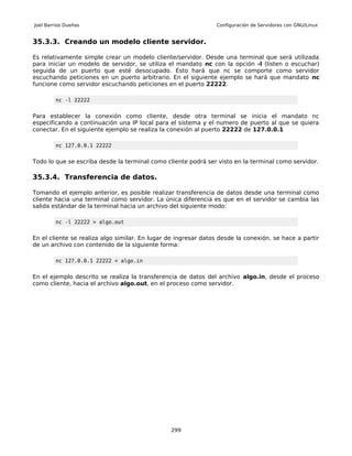 Joel Barrios Dueñas                                             Configuración de Servidores con GNU/Linux


35.3.3. Creando un modelo cliente servidor.

Es relativamente simple crear un modelo cliente/servidor. Desde una terminal que será utilizada
para iniciar un modelo de servidor, se utiliza el mandato nc con la opción -l (listen o escuchar)
seguida de un puerto que esté desocupado. Esto hará que nc se comporte como servidor
escuchando peticiones en un puerto arbitrario. En el siguiente ejemplo se hará que mandato nc
funcione como servidor escuchando peticiones en el puerto 22222.

         nc -l 22222


Para establecer la conexión como cliente, desde otra terminal se inicia el mandato nc
especificando a continuación una IP local para el sistema y el numero de puerto al que se quiera
conectar. En el siguiente ejemplo se realiza la conexión al puerto 22222 de 127.0.0.1

         nc 127.0.0.1 22222


Todo lo que se escriba desde la terminal como cliente podrá ser visto en la terminal como servidor.

35.3.4. Transferencia de datos.

Tomando el ejemplo anterior, es posible realizar transferencia de datos desde una terminal como
cliente hacia una terminal como servidor. La única diferencia es que en el servidor se cambia las
salida estándar de la terminal hacia un archivo del siguiente modo:

         nc -l 22222 > algo.out


En el cliente se realiza algo similar. En lugar de ingresar datos desde la conexión. se hace a partir
de un archivo con contenido de la siguiente forma:

         nc 127.0.0.1 22222 < algo.in


En el ejemplo descrito se realiza la transferencia de datos del archivo algo.in, desde el proceso
como cliente, hacia el archivo algo.out, en el proceso como servidor.




                                                299
 