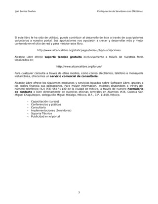 Joel Barrios Dueñas                                                Configuración de Servidores con GNU/Linux




Si este libro le ha sido de utilidad, puede contribuir al desarrollo de éste a través de suscripciones
voluntarias a nuestro portal. Sus aportaciones nos ayudarán a crecer y desarrollar más y mejor
contenido en el sitio de red y para mejorar este libro.

                      http://www.alcancelibre.org/staticpages/index.php/suscripciones

Alcance Libre ofrece soporte técnico gratuito exclusivamente a través de nuestros foros
localizados en:

                                    http://www.alcancelibre.org/forum/

Para cualquier consulta a través de otros medios, como correo electrónico, teléfono o mensajería
instantánea, ofrecemos un servicio comercial de consultoría.

Alcance Libre ofrece los siguientes productos y servicios basados sobre Software Libre, gracias a
los cuales financia sus operaciones. Para mayor información, estamos disponibles a través del
número telefónico (52) (55) 5677-7130 de la ciudad de México, a través de nuestro Formulario
de contacto o bien directamente en nuestras oficinas centrales en Alumnos #34, Colonia San
Miguel Chapultepec, delegación Miguel Hidalgo, México, D.F., C.P. 11850, México.

           •   Capacitación (cursos)
           •   Conferencias y pláticas
           •   Consultoría
           •   Implementaciones (Servidores)
           •   Soporte Técnico
           •   Publicidad en el portal




                                                    3
 
