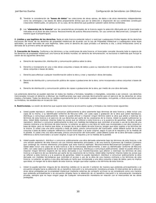 Joel Barrios Dueñas                                                                         Configuración de Servidores con GNU/Linux


      o.   Tendrán la consideración de "bases de datos" las colecciones de obras ajenas, de datos o de otros elementos independientes
           como las antologías y las bases de datos propiamente dichas que por la selección o disposición de sus contenidos constituyan
           creaciones intelectuales, sin perjuicio, en su caso, de los derechos que pudieran subsistir sobre dichos contenidos.


      p.   Los "elementos de la licencia" son las características principales de la licencia según la selección efectuada por el licenciador e
           indicadas en el título de esta licencia: Reconocimiento de autoría (Reconocimiento), Sin uso comercial (NoComercial), Compartir de
           manera igual (CompartirIgual).


2. Límites y uso legítimo de los derechos. Nada en esta licencia pretende reducir o restringir cualesquiera límites legales de los derechos
exclusivos del titular de los derechos de propiedad intelectual de acuerdo con la Ley de Propiedad Intelectual o cualesquiera otras leyes
aplicables, ya sean derivados de usos legítimos, tales como el derecho de copia privada o el derecho a cita, u otras limitaciones como la
derivada de la primera venta de ejemplares.


3. Concesión de licencia. Conforme a los términos y a las condiciones de esta licencia, el licenciador concede (durante toda la vigencia de
los derechos de propiedad intelectual) una licencia de ámbito mundial, sin derecho de remuneración, no exclusiva e indefinida que incluye la
cesión de los siguientes derechos:


      a.   Derecho de reproducción, distribución y comunicación pública sobre la obra;


      b.   Derecho a incorporarla en una o más obras conjuntas o bases de datos y para su reproducción en tanto que incorporada a dichas
           obras conjuntas o bases de datos;


      c.   Derecho para efectuar cualquier transformación sobre la obra y crear y reproducir obras derivadas;


      d.   Derecho de distribución y comunicación pública de copias o grabaciones de la obra, como incorporada a obras conjuntas o bases de
           datos;


      e.   Derecho de distribución y comunicación pública de copias o grabaciones de la obra, por medio de una obra derivada.


Los anteriores derechos se pueden ejercitar en todos los medios y formatos, tangibles o intangibles, conocidos o por conocer. Los derechos
mencionados incluyen el derecho a efectuar las modificaciones que sean precisas técnicamente para el ejercicio de los derechos en otros
medios y formatos. Todos los derechos no cedidos expresamente por el licenciador quedan reservados, incluyendo, a título enunciativo pero
no limitativo, los establecidos en la sección 4(e).


4. Restricciones. La cesión de derechos que supone esta licencia se encuentra sujeta y limitada a las restricciones siguientes:


      a.   Usted puede reproducir, distribuir o comunicar públicamente la obra solamente bajo términos de esta licencia y debe incluir una
           copia de la misma, o su Identificador Uniforme de Recurso (URI), con cada copia o grabación de la obra que usted reproduzca,
           distribuya o comunique públicamente. Usted no puede ofrecer o imponer ningún término sobre la obra que altere o restrinja los
           términos de esta licencia o el ejercicio de sus derechos por parte de los cesionarios de la misma. Usted no puede sublicenciar la
           obra. Usted debe mantener intactos todos los avisos que se refieran a esta licencia y a la ausencia de garantías. Usted no puede
           reproducir, distribuir o comunicar públicamente la obra con medidas tecnológicas que controlen el acceso o uso de la obra de una
           manera contraria a los términos de esta licencia. Lo anterior se aplica a una obra en tanto que incorporada a una obra conjunta o
           base de datos, pero no implica que éstas, al margen de la obra objeto de esta licencia, tengan que estar sujetas a los términos de
           la misma. Si usted crea una obra conjunta o base de datos, previa comunicación del licenciador, usted deberá quitar de la obra
           conjunta o base de datos cualquier referencia a dicho licenciador o al autor original, según lo que se le requiera y en la medida de
           lo posible. Si usted crea una obra derivada, previa comunicación del licenciador, usted deberá quitar de la obra derivada cualquier
           referencia a dicho licenciador o al autor original, lo que se le requiera y en la medida de lo posible.


      b.   Usted puede reproducir, distribuir o comunicar públicamente una obra derivada solamente bajo los términos de esta licencia, o de
           una versión posterior de esta licencia con sus mismos elementos principales, o de una licencia iCommons de Creative Commons
           que contenga los mismos elementos principales que esta licencia (ejemplo: Reconocimiento-NoComercial-Compartir 2.0 Japón).
           Usted debe incluir una copia de la esta licencia o de la mencionada anteriormente, o bien su Identificador Uniforme de Recurso
           (URI), con cada copia o grabación de la obra que usted reproduzca, distribuya o comunique públicamente. Usted no puede ofrecer o
           imponer ningún término respecto de las obras derivadas o sus transformaciones que alteren o restrinjan los términos de esta
           licencia o el ejercicio de sus derechos por parte de los cesionarios de la misma, Usted debe mantener intactos todos los avisos que
           se refieran a esta licencia y a la ausencia de garantías. Usted no puede reproducir, distribuir o comunicar públicamente la obra
           derivada con medidas tecnológicas que controlen el acceso o uso de la obra de una manera contraria a los términos de esta
           licencia. Lo anterior se aplica a una obra derivada en tanto que incorporada a una obra conjunta o base de datos, pero no implica
           que éstas, al margen de la obra objeto de esta licencia, tengan que estar sujetas a los términos de esta licencia.


      c.   Usted no puede ejercitar ninguno de los derechos cedidos en la sección 3 anterior de manera que pretenda principalmente o se
           encuentre dirigida hacia la obtención de un beneficio mercantil o la remuneración monetaria privada. El intercambio de la obra por
           otras obras protegidas por la propiedad intelectual mediante sistemas de compartir archivos no se considerará como una manera
           que pretenda principalmente o se encuentre dirigida hacia la obtención de un beneficio mercantil o la remuneración monetaria
           privada, siempre que no haya ningún pago de cualquier remuneración monetaria en relación con el intercambio de las obras
           protegidas.




                                                                      30
 