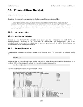 Joel Barrios Dueñas                                                                                        Configuración de Servidores con GNU/Linux



36. Como utilizar Netstat.
Autor: Joel Barrios Dueñas
Correo electrónico: darkshram en gmail punto com
Sitio de Red: http://www.alcancelibre.org/



Creative Commons Reconocimiento-NoComercial-CompartirIgual 2.1

        © 1999-2011 Joel Barrios Dueñas. Usted es libre de copiar, distribuir y comunicar públicamente la obra y hacer obras derivadas bajo las
        condiciones siguientes: a) Debe reconocer y citar al autor original. b) No puede utilizar esta obra para fines comerciales (incluyendo su
        publicación, a través de cualquier medio, por entidades con fines de lucro). c) Si altera o transforma esta obra, o genera una obra derivada, sólo
        puede distribuir la obra generada bajo una licencia idéntica a ésta. Al reutilizar o distribuir la obra, tiene que dejar bien claro los términos de la
        licencia de esta obra. Alguna de estas condiciones puede no aplicarse si se obtiene el permiso del titular de los derechos de autor. Los derechos
        derivados de usos legítimos u otras limitaciones no se ven afectados por lo anterior. Licencia completa en castellano. La información contenida
        en este documento y los derivados de éste se proporcionan tal cual son y los autores no asumirán responsabilidad alguna si el usuario o lector
        hace mal uso de éstos.



36.1. Introducción.

36.1.1. Acerca de Netstat

Netstat es una herramienta utilizada para supervisar las conexiones de red, tablas de
encaminamiento, estadísticas de interfaces y asignaturas de multidifusión. Se utiliza
principalmente para encontrar problemas en una red y para medir el tráfico de red como una
forma de calcular el desempeño de ésta.

36.2. Procedimientos.
Para visualizar todas las conexiones activas en el sistema, tanto TCP como UDP, se utiliza la opción
-a.

            netstat -a


Debido a que la cantidad de datos puede ser mucha para ser visualizada con comodidad en la
pantalla del monitor, se puede utilizar el mandato less como subrutina.
            netstat -a | less


A continuación se muestra un ejemplo de la salida:

            Active Internet connections (servers and established)
            Proto Recv-Q Send-Q Local Address               Foreign Address             State
            tcp        0      0 *:netbios-ssn               *:*                         LISTEN
            tcp        0      0 *:submission                *:*                         LISTEN
            tcp        0      0 *:sunrpc                    *:*                         LISTEN
            tcp        0      0 *:x11                       *:*                         LISTEN
            tcp        0      0 *:5904                      *:*                         LISTEN
            tcp        0      0 *:webcache                  *:*                         LISTEN
            udp        0      0 *:filenet-tms               *:*
            udp        0      0 *:filenet-nch               *:*
            udp        0      0 *:filenet-rmi               *:*
            udp        0      0 *:filenet-pa                *:*
            udp        0      0 192.168.122.1:netbios-ns    *:*
            udp        0      0 servidor00.c:netbios-ns     *:*
            Active UNIX domain sockets (servers and established)
            Proto RefCnt Flags       Type       State         I-Node Path
            unix 2       [ ACC ]     STREAM     LISTENING     17530 @/tmp/fam-root-
            unix 2       [ ACC ]     STREAM     LISTENING     7944   /dev/gpmctl
            unix 2       [ ACC ]     STREAM     LISTENING     6991   /var/run/audit_events
            unix 2       [ ACC ]     STREAM     LISTENING     7409   /var/run/dbus/system_bus_socket
            unix 2       [ ACC ]     STREAM     LISTENING     7506   /var/run/pcscd.comm
            unix 2       [ ACC ]     STREAM     LISTENING     7647   /var/run/acpid.socket
            unix 2       [ ACC ]     STREAM     LISTENING     7737   /var/run/cups/cups.sock



                                                                                300
 