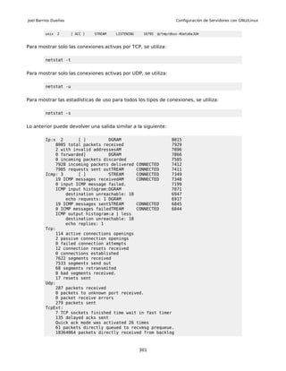 Joel Barrios Dueñas                                                    Configuración de Servidores con GNU/Linux


         unix   2     [ ACC ]   STREAM   LISTENING    16795   @/tmp/dbus-4Uato6eJUH



Para mostrar solo las conexiones activas por TCP, se utiliza:

         netstat -t


Para mostrar solo las conexiones activas por UDP, se utiliza:

         netstat -u


Para mostrar las estadísticas de uso para todos los tipos de conexiones, se utiliza:

         netstat -s


Lo anterior puede devolver una salida similar a la siguiente:

         Ip:x 2       [ ]         DGRAM                    8015
             8005 total packets received                   7929
             2 with invalid addressesAM                    7896
             0 forwarded]         DGRAM                    7866
             0 incoming packets discarded                  7505
             7928 incoming packets delivered CONNECTED     7412
             7905 requests sent outTREAM     CONNECTED     7411
         Icmp: 3      [ ]         STREAM     CONNECTED     7349
             19 ICMP messages receivedAM     CONNECTED     7348
             0 input ICMP message failed.                  7199
             ICMP input histogram:DGRAM                    7071
                 destination unreachable: 18               6947
                 echo requests: 1 DGRAM                    6917
             19 ICMP messages sentSTREAM     CONNECTED     6845
             0 ICMP messages failedTREAM     CONNECTED     6844
             ICMP output histogram:a | less
                 destination unreachable: 18
                 echo replies: 1
         Tcp:
             114 active connections openings
             2 passive connection openings
             0 failed connection attempts
             12 connection resets received
             0 connections established
             7622 segments received
             7533 segments send out
             68 segments retransmited
             0 bad segments received.
             17 resets sent
         Udp:
             287 packets received
             0 packets to unknown port received.
             0 packet receive errors
             279 packets sent
         TcpExt:
             7 TCP sockets finished time wait in fast timer
             135 delayed acks sent
             Quick ack mode was activated 26 times
             61 packets directly queued to recvmsg prequeue.
             18364064 packets directly received from backlog



                                                     301
 