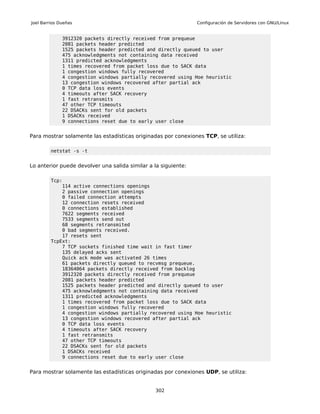 Joel Barrios Dueñas                                             Configuración de Servidores con GNU/Linux


              3912320 packets directly received from prequeue
              2081 packets header predicted
              1525 packets header predicted and directly queued to user
              475 acknowledgments not containing data received
              1311 predicted acknowledgments
              1 times recovered from packet loss due to SACK data
              1 congestion windows fully recovered
              4 congestion windows partially recovered using Hoe heuristic
              13 congestion windows recovered after partial ack
              0 TCP data loss events
              4 timeouts after SACK recovery
              1 fast retransmits
              47 other TCP timeouts
              22 DSACKs sent for old packets
              1 DSACKs received
              9 connections reset due to early user close


Para mostrar solamente las estadísticas originadas por conexiones TCP, se utiliza:

         netstat -s -t


Lo anterior puede devolver una salida similar a la siguiente:

         Tcp:
             114 active connections openings
             2 passive connection openings
             0 failed connection attempts
             12 connection resets received
             0 connections established
             7622 segments received
             7533 segments send out
             68 segments retransmited
             0 bad segments received.
             17 resets sent
         TcpExt:
             7 TCP sockets finished time wait in fast timer
             135 delayed acks sent
             Quick ack mode was activated 26 times
             61 packets directly queued to recvmsg prequeue.
             18364064 packets directly received from backlog
             3912320 packets directly received from prequeue
             2081 packets header predicted
             1525 packets header predicted and directly queued to user
             475 acknowledgments not containing data received
             1311 predicted acknowledgments
             1 times recovered from packet loss due to SACK data
             1 congestion windows fully recovered
             4 congestion windows partially recovered using Hoe heuristic
             13 congestion windows recovered after partial ack
             0 TCP data loss events
             4 timeouts after SACK recovery
             1 fast retransmits
             47 other TCP timeouts
             22 DSACKs sent for old packets
             1 DSACKs received
             9 connections reset due to early user close


Para mostrar solamente las estadísticas originadas por conexiones UDP, se utiliza:


                                                 302
 