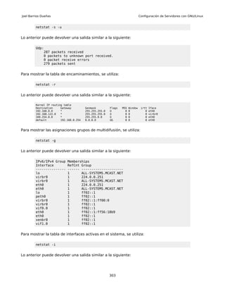 Joel Barrios Dueñas                                                             Configuración de Servidores con GNU/Linux


         netstat -s -u


Lo anterior puede devolver una salida similar a la siguiente:

         Udp:
             287 packets received
             0 packets to unknown port received.
             0 packet receive errors
             279 packets sent


Para mostrar la tabla de encaminamientos, se utiliza:

         netstat -r


Lo anterior puede devolver una salida similar a la siguiente:

         Kernel IP routing table
         Destination     Gateway         Genmask         Flags   MSS   Window    irtt   Iface
         192.168.0.0     *               255.255.255.0   U         0   0            0   eth0
         192.168.122.0   *               255.255.255.0   U         0   0            0   virbr0
         169.254.0.0     *               255.255.0.0     U         0   0            0   eth0
         default         192.168.0.254   0.0.0.0         UG        0   0            0   eth0



Para mostrar las asignaciones grupos de multidifusión, se utiliza:

         netstat -g


Lo anterior puede devolver una salida similar a la siguiente:

         IPv6/IPv4 Group     Memberships
         Interface           RefCnt Group
         ---------------     ------ ---------------------
         lo                  1      ALL-SYSTEMS.MCAST.NET
         virbr0              1      224.0.0.251
         virbr0              1      ALL-SYSTEMS.MCAST.NET
         eth0                1      224.0.0.251
         eth0                1      ALL-SYSTEMS.MCAST.NET
         lo                  1      ff02::1
         peth0               1      ff02::1
         virbr0              1      ff02::1:ff00:0
         virbr0              1      ff02::1
         vif0.0              1      ff02::1
         eth0                1      ff02::1:ff56:18b9
         eth0                1      ff02::1
         xenbr0              1      ff02::1
         vif1.0              1      ff02::1


Para mostrar la tabla de interfaces activas en el sistema, se utiliza:

         netstat -i


Lo anterior puede devolver una salida similar a la siguiente:




                                                         303
 