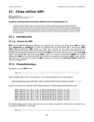 Joel Barrios Dueñas                                                                                        Configuración de Servidores con GNU/Linux



37. Cómo utilizar ARP.
Autor: Joel Barrios Dueñas
Correo electrónico: darkshram en gmail punto com
Sitio de Red: http://www.alcancelibre.org/



Creative Commons Reconocimiento-NoComercial-CompartirIgual 2.1

        © 1999-2011 Joel Barrios Dueñas. Usted es libre de copiar, distribuir y comunicar públicamente la obra y hacer obras derivadas bajo las
        condiciones siguientes: a) Debe reconocer y citar al autor original. b) No puede utilizar esta obra para fines comerciales (incluyendo su
        publicación, a través de cualquier medio, por entidades con fines de lucro). c) Si altera o transforma esta obra, o genera una obra derivada, sólo
        puede distribuir la obra generada bajo una licencia idéntica a ésta. Al reutilizar o distribuir la obra, tiene que dejar bien claro los términos de la
        licencia de esta obra. Alguna de estas condiciones puede no aplicarse si se obtiene el permiso del titular de los derechos de autor. Los derechos
        derivados de usos legítimos u otras limitaciones no se ven afectados por lo anterior. Licencia completa en castellano. La información contenida
        en este documento y los derivados de éste se proporcionan tal cual son y los autores no asumirán responsabilidad alguna si el usuario o lector
        hace mal uso de éstos.



37.1. Introducción

37.1.1. Acerca de ARP.

ARP significa Address Resolution Protocol, o protocolo de resolución de direcciones. ARP se utiliza
para supervisar y modificar la tabla de asignaciones de direcciones IP y direcciones MAC
(Media Access Control). ARP utiliza un cache que consiste en una tabla que almacena las
asignaciones entre nivel de enlace de datos y las direcciones IP del nivel de red. El nivel de enlace
de datos se encarga de gestionar las direcciones MAC y el nivel de red de las direcciones IP. ARP
asocia direcciones IP a las direcciones MAC, justo a la inversa del protocolo RARP que asigna
direcciones MAC a las direcciones IP. Para reducir el número de peticiones ARP, cada sistema
operativo que implementa el protocolo ARP mantiene una cache en la memoria RAM de todas las
recientes asignaciones.

37.2. Procedimientos.
Visualizar el cache ARP actual.

           arp -a


Debe devolver algo similar a lo siguiente, en el caso de tratarse de un solo sistema:

      m254.alcancelibre.org (192.168.1.254) at 00:14:95:97:27:E9 [ether] on eth0


Cuando se trata de un servidor intermediario (proxy), la tabla puede verse de este modo:

           m051.redlocal.net                 (10.1.1.51)           at   00:13:20:D0:09:1E                 [ether]       on    eth1
           m046.redlocal.net                 (10.1.1.46)           at   00:0F:1F:B1:71:14                 [ether]       on    eth1
           m073.redlocal.net                 (10.1.1.73)           at   00:11:25:F6:93:F1                 [ether]       on    eth1
           m070.redlocal.net                 (10.1.1.70)           at   00:11:25:F6:A2:52                 [ether]       on    eth1
           m040.redlocal.net                 (10.1.1.40)           at   00:0D:60:6E:27:34                 [ether]       on    eth1
           m036.redlocal.net                 (10.1.1.36)           at   00:0D:60:6E:25:FB                 [ether]       on    eth1
           m011.redlocal.net                 (10.1.1.11)           at   00:11:2F:C7:D0:D7                 [ether]       on    eth1


El mandato arp acepta varias opciones más. Si se desea visualizar la información en estilo Linux,
se utiliza el parámetro -e. ejemplo:

           arp -e


                                                                                305
 