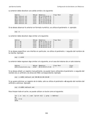 Joel Barrios Dueñas                                                 Configuración de Servidores con GNU/Linux


Lo anterior debe devolver una salida similar a la siguiente:

         Address                 HWtype   HWaddress            Flags Mask             Iface
         m051.redlocal.net       ether    00:13:20:D0:09:1E    C                      eth1
         m046.redlocal.net       ether    00:0F:1F:B1:71:14    C                      eth1
         m073.redlocal.net       ether    00:11:25:F6:A2:52    C                      eth1
         m070.redlocal.net       ether    00:11:25:F6:95:8E    C                      eth1
         m040.redlocal.net       ether    00:0D:60:6E:26:6F    C                      eth1
         m036.redlocal.net       ether    00:11:25:F6:5F:81    C                      eth1


Si se desea observar lo anterior en formato numérico, se utiliza el parámetro -n. ejemplo:

         arp -n


Lo anterior debe devolver algo similar a lo siguiente:

         Address                 HWtype   HWaddress            Flags Mask             Iface
         10.1.1.46               ether    00:0F:1F:B1:71:14    C                      eth1
         10.1.1.70               ether    00:11:25:F6:A2:52    C                      eth1
         10.1.1.73               ether    00:11:25:F6:93:F1    C                      eth1
         10.1.1.40               ether    00:0D:60:6E:27:34    C                      eth1
         10.1.1.34               ether    00:0D:60:6E:26:6F    C                      eth1


Si se desea especificar una interfaz en particular, se utiliza el parámetro -i seguido del nombre de
la interfaz. Ejemplo:

         arp -i eth0


Lo anterior debe regresar algo similar a lo siguiente, en el caso de tratarse de un solo sistema:

         Address                 HWtype   HWaddress            Flags Mask             Iface
         m254.alcancelibre.org   ether    00:14:95:97:27:E9    C                      eth0


Si se desea añadir un registro manualmente, se puede hacer utilizando el parámetro -s seguido del
nombre de un anfitrión y la dirección MAC correspondiente. Ejemplo:

         arp -s m200.redlocal.net 00:08:A1:84:18:AD


Si se quiere eliminar un registro de la tabla, solo se utiliza el parámetro -d seguido del nombre del
anfitrión a eliminar. Ejemplo:

         arp -d m200.redlocal.net


Para limpiar todo el cache, se puede utilizar un bucle como el siguiente:

         for i in `arp -n | awk '{print $1}' | grep -v Address`
         do
         arp -d $i
         done




                                                  306
 