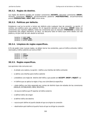 Joel Barrios Dueñas                                               Configuración de Servidores con GNU/Linux


38.3.2. Reglas de destino.

Las reglas de destino pueden ser aceptar conexiones (ACCEPT), descartar conexiones (DROP),
rechazar conexiones (REJECT), encaminamiento posterior (POSTROUTING), encaminamiento
previo (PREROUTING), SNAT, NAT, entre otras.

38.3.3. Políticas por defecto.

Establecen cual es la acción a tomar por defecto ante cualquier tipo de conexión. La opción -P
cambia una política para una cadena. En el siguiente ejemplo se descartan (DROP) todas las
conexiones que ingresen (INPUT), todas las conexiones que se reenvíen (FORWARD) y todas las
conexiones que salgan (OUTPUT), es decir, se descarta todo el tráfico que entre desde una red
pública y el que trate de salir desde la red local.

         iptables -P INPUT DROP
         iptables -P FORWARD DROP
         iptables -P OUTPUT ACCEPT


38.3.4. Limpieza de reglas específicas.

A fin de poder crear nuevas reglas, se deben borrar las existentes, para el tráfico entrante, tráfico
reenviado y tráfico saliente así como el NAT.

         iptables     -F   INPUT
         iptables     -F   FORWARD
         iptables     -F   OUTPUT
         iptables     -F   -t nat


38.3.5. Reglas específicas.

Las opciones más comunes son:

    •   -A añade una cadena, la opción -i define una interfaz de tráfico entrante

    •   -o define una interfaz para trafico saliente

    •   -j establece una regla de destino del tráfico, que puede ser ACCEPT, DROP o REJECT. La

    •   -m define que se aplica la regla si hay una coincidencia específica

    •   --state define una lista separada por comas de distinto tipos de estados de las conexiones
        (INVALID, ESTABLISHED, NEW, RELATED).

    •   --to-source define que IP reportar al tráfico externo

    •   -s define trafico de origen

    •   -d define tráfico de destino

    •   --source-port define el puerto desde el que se origina la conexión

    •   --destination-port define el puerto hacia el que se dirige la conexión


                                                  309
 