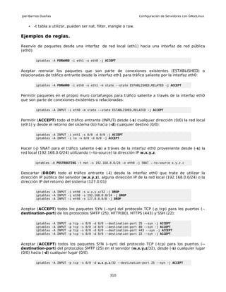 Joel Barrios Dueñas                                                                      Configuración de Servidores con GNU/Linux


    •   -t tabla a utilizar, pueden ser nat, filter, mangle o raw.

Ejemplos de reglas.

Reenvío de paquetes desde una interfaz de red local (eth1) hacia una interfaz de red pública
(eth0):

         iptables -A FORWARD -i eth1 -o eth0 -j ACCEPT


Aceptar reenviar los paquetes que son parte de conexiones existentes (ESTABLISHED) o
relacionadas de tráfico entrante desde la interfaz eth1 para tráfico saliente por la interfaz eth0:

         iptables -A FORWARD -i eth0 -o eth1 -m state --state ESTABLISHED,RELATED -j ACCEPT


Permitir paquetes en el propio muro cortafuegos para tráfico saliente a través de la interfaz eth0
que son parte de conexiones existentes o relacionadas:

         iptables -A INPUT -i eth0 -m state --state ESTABLISHED,RELATED -j ACCEPT


Permitir (ACCEPT) todo el tráfico entrante (INPUT) desde (-s) cualquier dirección (0/0) la red local
(eth1) y desde el retorno del sistema (lo) hacia (-d) cualquier destino (0/0):

         iptables -A INPUT -i eth1 -s 0/0 -d 0/0 -j ACCEPT
         iptables -A INPUT -i lo -s 0/0 -d 0/0 -j ACCEPT


Hacer (-j) SNAT para el tráfico saliente (-o) a tráves de la interfaz eth0 proveniente desde (-s) la
red local (192.168.0.0/24) utilizando (--to-source) la dirección IP w.x.y.z.

        iptables -A POSTROUTING -t nat -s 192.168.0.0/24 -o eth0 -j SNAT --to-source x.y.z.c


Descartar (DROP) todo el tráfico entrante (-i) desde la interfaz eth0 que trate de utilizar la
dirección IP pública del servidor (w.x.y.z), alguna dirección IP de la red local (192.168.0.0/24) o la
dirección IP del retorno del sistema (127.0.01)

         iptables -A INPUT -i eth0 -s w.x.y.x/32 -j DROP
         iptables -A INPUT -i eth0 -s 192.168.0.0/24 -j DROP
         iptables -A INPUT -i eth0 -s 127.0.0.0/8 -j DROP


Aceptar (ACCEPT) todos los paquetes SYN (--syn) del protocolo TCP (-p tcp) para los puertos (--
destination-port) de los protocolos SMTP (25), HTTP(80), HTTPS (443) y SSH (22):

         iptables     -A   INPUT   -p   tcp   -s   0/0   -d   0/0   --destination-port   25 --syn -j ACCEPT
         iptables     -A   INPUT   -p   tcp   -s   0/0   -d   0/0   --destination-port   80 --syn -j ACCEPT
         iptables     -A   INPUT   -p   tcp   -s   0/0   -d   0/0   --destination-port   443 --syn -j ACCEPT
         iptables     -A   INPUT   -p   tcp   -s   0/0   -d   0/0   --destination-port   22 --syn -j ACCEPT


Aceptar (ACCEPT) todos los paquetes SYN (--syn) del protocolo TCP (-tcp) para los puertos (--
destination-port) del protocolos SMTP (25) en el servidor (w.x.y.z/32), desde (-s) cualquier lugar
(0/0) hacia (-d) cualquier lugar (0/0).

         iptables -A INPUT -p tcp -s 0/0 -d w.x.y.z/32 --destination-port 25 --syn -j ACCEPT



                                                                      310
 