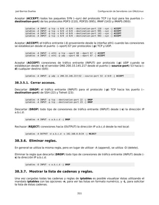 Joel Barrios Dueñas                                                                      Configuración de Servidores con GNU/Linux


Aceptar (ACCEPT) todos los paquetes SYN (--syn) del protocolo TCP (-p tcp) para los puertos (--
destination-port) de los protocolos POP3 (110), POP3S (995), IMAP (143) y IMAPS (993):

         iptables     -A   INPUT   -p   tcp   -s   0/0   -d   0/0   --destination-port   110   --syn   -j   ACCEPT
         iptables     -A   INPUT   -p   tcp   -s   0/0   -d   0/0   --destination-port   995   --syn   -j   ACCEPT
         iptables     -A   INPUT   -p   tcp   -s   0/0   -d   0/0   --destination-port   143   --syn   -j   ACCEPT
         iptables     -A   INPUT   -p   tcp   -s   0/0   -d   0/0   --destination-port   993   --syn   -j   ACCEPT


Aceptar (ACCEPT) el tráfico entrante (-i) proveniente desde la interfaz eth1 cuando las conexiones
se establezcan desde el puerto (--sport) 67 por protocolos (-p) TCP y UDP.

         iptables -A INPUT -i eth1 -p tcp --sport 68 --dport 67 -j ACCEPT
         iptables -A INPUT -i eth1 -p udp --sport 68 --dport 67 -j ACCEPT


Aceptar (ACCEPT) conexiones de tráfico entrante (INPUT) por protocolo (-p) UDP cuando se
establezcan desde (-s) el servidor DNS 200.33.145.217 desde el puerto (--source-port) 53 hacia (-
d) cualquier destino (0/0):

         iptables -A INPUT -p udp -s 200.33.146.217/32 --source-port 53 -d 0/0 -j ACCEPT


38.3.5.1. Cerrar accesos.

Descartar (DROP) el tráfico entrante (INPUT) para el protocolo (-p) TCP hacia los puerto (--
destination-port) de SSH (22) y Telnet (23):

         iptables -A INPUT -p tcp --destination-port 22 -j DROP
         iptables -A INPUT -p tcp --destination-port 23 -j DROP


Descartar (DROP) todo tipo de conexiones de tráfico entrante (INPUT) desde (-s) la dirección IP
a.b.c.d:

         iptables -A INPUT -s a.b.c.d -j DROP


Rechazar (REJECT) conexiones hacia (OUTPUT) la dirección IP a.b.c.d desde la red local:

         iptables -A OUTPUT -d a.b.c.d -s 192.168.0.0/24 -j REJECT


38.3.6. Eliminar reglas.

En general se utiliza la misma regla, pero en lugar de utilizar -A (append), se utiliza -D (delete).

Eliminar la regla que descarta (DROP) todo tipo de conexiones de tráfico entrante (INPUT) desde (-
s) la dirección IP a.b.c.d:

         iptables -D INPUT -s a.b.c.d -j DROP


38.3.7. Mostrar la lista de cadenas y reglas.

Una vez cargadas todas las cadenas y reglas de iptables es posible visualizar éstas utilizando el
mandato iptables con las opciones -n, para ver las listas en formato numérico, y -L, para solicitar
la lista de éstas cadenas.


                                                                      311
 