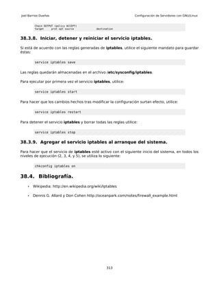 Joel Barrios Dueñas                                               Configuración de Servidores con GNU/Linux


         Chain OUTPUT (policy ACCEPT)
         target     prot opt source         destination


38.3.8. Iniciar, detener y reiniciar el servicio iptables.

Si está de acuerdo con las reglas generadas de iptables, utilice el siguiente mandato para guardar
éstas:

         service iptables save


Las reglas quedarán almacenadas en el archivo /etc/sysconfig/iptables.

Para ejecutar por primera vez el servicio iptables, utilice:

         service iptables start


Para hacer que los cambios hechos tras modificar la configuración surtan efecto, utilice:

         service iptables restart


Para detener el servicio iptables y borrar todas las reglas utilice:

         service iptables stop


38.3.9. Agregar el servicio iptables al arranque del sistema.

Para hacer que el servicio de iptables esté activo con el siguiente inicio del sistema, en todos los
niveles de ejecución (2, 3, 4, y 5), se utiliza lo siguiente:

         chkconfig iptables on


38.4. Bibliografía.
    •   Wikipedia: http://en.wikipedia.org/wiki/Iptables

    •   Dennis G. Allard y Don Cohen http://oceanpark.com/notes/firewall_example.html




                                                  313
 
