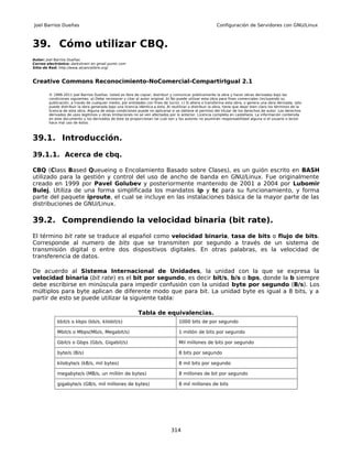 Joel Barrios Dueñas                                                                                        Configuración de Servidores con GNU/Linux



39. Cómo utilizar CBQ.
Autor: Joel Barrios Dueñas
Correo electrónico: darkshram en gmail punto com
Sitio de Red: http://www.alcancelibre.org/



Creative Commons Reconocimiento-NoComercial-CompartirIgual 2.1

        © 1999-2011 Joel Barrios Dueñas. Usted es libre de copiar, distribuir y comunicar públicamente la obra y hacer obras derivadas bajo las
        condiciones siguientes: a) Debe reconocer y citar al autor original. b) No puede utilizar esta obra para fines comerciales (incluyendo su
        publicación, a través de cualquier medio, por entidades con fines de lucro). c) Si altera o transforma esta obra, o genera una obra derivada, sólo
        puede distribuir la obra generada bajo una licencia idéntica a ésta. Al reutilizar o distribuir la obra, tiene que dejar bien claro los términos de la
        licencia de esta obra. Alguna de estas condiciones puede no aplicarse si se obtiene el permiso del titular de los derechos de autor. Los derechos
        derivados de usos legítimos u otras limitaciones no se ven afectados por lo anterior. Licencia completa en castellano. La información contenida
        en este documento y los derivados de éste se proporcionan tal cual son y los autores no asumirán responsabilidad alguna si el usuario o lector
        hace mal uso de éstos.



39.1. Introducción.

39.1.1. Acerca de cbq.

CBQ (Class Based Queueing o Encolamiento Basado sobre Clases), es un guión escrito en BASH
utilizado para la gestión y control del uso de ancho de banda en GNU/Linux. Fue originalmente
creado en 1999 por Pavel Golubev y posteriormente mantenido de 2001 a 2004 por Lubomir
Bulej. Utiliza de una forma simplificada los mandatos ip y tc para su funcionamiento, y forma
parte del paquete iproute, el cual se incluye en las instalaciones básica de la mayor parte de las
distribuciones de GNU/Linux.

39.2. Comprendiendo la velocidad binaria (bit rate).
El término bit rate se traduce al español como velocidad binaria, tasa de bits o flujo de bits.
Corresponde al numero de bits que se transmiten por segundo a través de un sistema de
transmisión digital o entre dos dispositivos digitales. En otras palabras, es la velocidad de
transferencia de datos.

De acuerdo al Sistema Internacional de Unidades, la unidad con la que se expresa la
velocidad binaria (bit rate) es el bit por segundo, es decir bit/s, b/s o bps, donde la b siempre
debe escribirse en minúscula para impedir confusión con la unidad byte por segundo (B/s). Los
múltiplos para byte aplican de diferente modo que para bit. La unidad byte es igual a 8 bits, y a
partir de esto se puede utilizar la siguiente tabla:

                                                            Tabla de equivalencias.
            kbit/s o kbps (kb/s, kilobit/s)                                          1000 bits de por segundo

            Mbit/s o Mbps(Mb/s, Megabit/s)                                           1 millón de bits por segundo

            Gbit/s o Gbps (Gb/s, Gigabit/s)                                          Mil millones de bits por segundo

            byte/s (B/s)                                                             8 bits por segundo

            kilobyte/s (kB/s, mil bytes)                                             8 mil bits por segundo

            megabyte/s (MB/s, un millón de bytes)                                    8 millones de bit por segundo

            gigabyte/s (GB/s, mil millones de bytes)                                 8 mil millones de bits




                                                                                314
 
