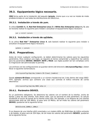 Joel Barrios Dueñas                                           Configuración de Servidores con GNU/Linux


39.3. Equipamiento lógico necesario.
CBQ forma parte de la instalación del paquete iproute, mismo que a su vez se instala de modo
predeterminado en casi todas las distribuciones de GNU/Linux.

39.3.1. Instalación a través de yum.

Si utiliza CentOS 4 y 5, Red Hat Enterprise Linux 5 o White Box Enterprise Linux 4 y 5, solo
se necesita realizar lo siguiente para instalar o actualizar el equipamiento lógico necesario:

         yum -y install iproute


39.3.2. Instalación a través de up2date.

Si se utiliza Red Hat™ Enterprise Linux 4, solo bastará realizar lo siguiente para instalar o
actualizar el equipamiento lógico necesario:

         up2date -i iproute


39.4. Preparativos.
Antes de iniciar cualquier configuración, se deben determinarse los valores para los siguientes
parámetros. Para construir una regla, se requiere al menos comprender y especificar los valores
para los parámetros DEVICE, WEIGHT, RATE y RULE. Las reglas pueden ser tan complejas como
la imaginación del administrador lo permita.

Los archivos con las configuraciones se guardan dentro del directorio /etc/sysconfig/cbq/ y deben
llevar sl siguiente nomenclatura:

         /etc/sysconfig/cbq/cbq-[número-ID-Clase].[nombre]


Donde número-ID-Clase corresponde a un número headecimal de 2 bits dentro del rango 0002-
FFFF. Ejemplo: archivo que contiene una clase que controla el tráfico entrante de correo
electrónico:

         /etc/sysconfig/cbq/cbq-0002.smtp-in


39.4.1. Parámetro DEVICE.

Es un parámetro obligatorio. Se determina los valores con el nombre de la interfaz, ancho de
banda y peso de esta interfaz. Este último valor, que es opcional en este parámetro, se calcula
dividiendo el ancho de banda de la interfaz entre diez. Por ejemplo, sí se dispone de una interfaz
denominada eth0 de 100 Mbit/s, el peso será 10 Mbit/s, de tal modo los valores del parámetro
DEVICE, quedarían de la siguiente forma:

         DEVICE=eth0,100Mbit,10Mbit


Si se dispone de una interfaz eth0 conectada a un modem ADSL de 2048 kbps de tráfico entrante
o de bajada, el peso será de 204 kbps, de tal modo los valores del parámetro DEVICE, quedarían
de la siguiente forma:

                                               315
 